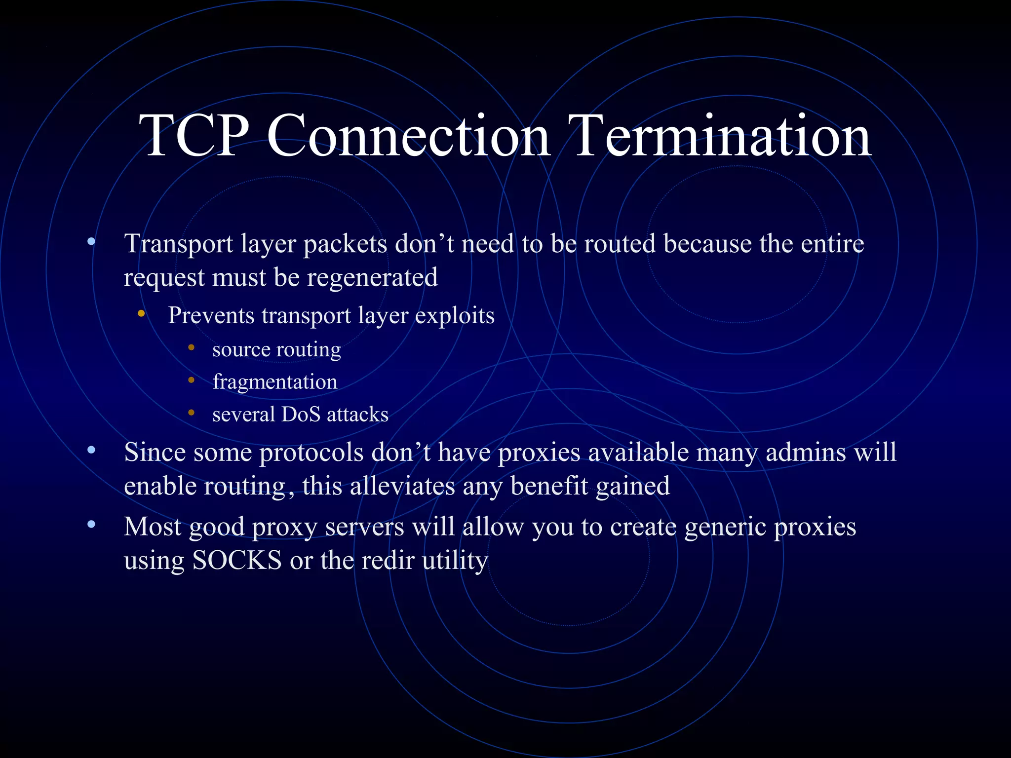 TCP Connection Termination
• Transport layer packets don’t need to be routed because the entire
   request must be regenerated
    • Prevents transport layer exploits
         • source routing
         • fragmentation
         • several DoS attacks
• Since some protocols don’t have proxies available many admins will
  enable routing, this alleviates any benefit gained
• Most good proxy servers will allow you to create generic proxies
  using SOCKS or the redir utility
 
