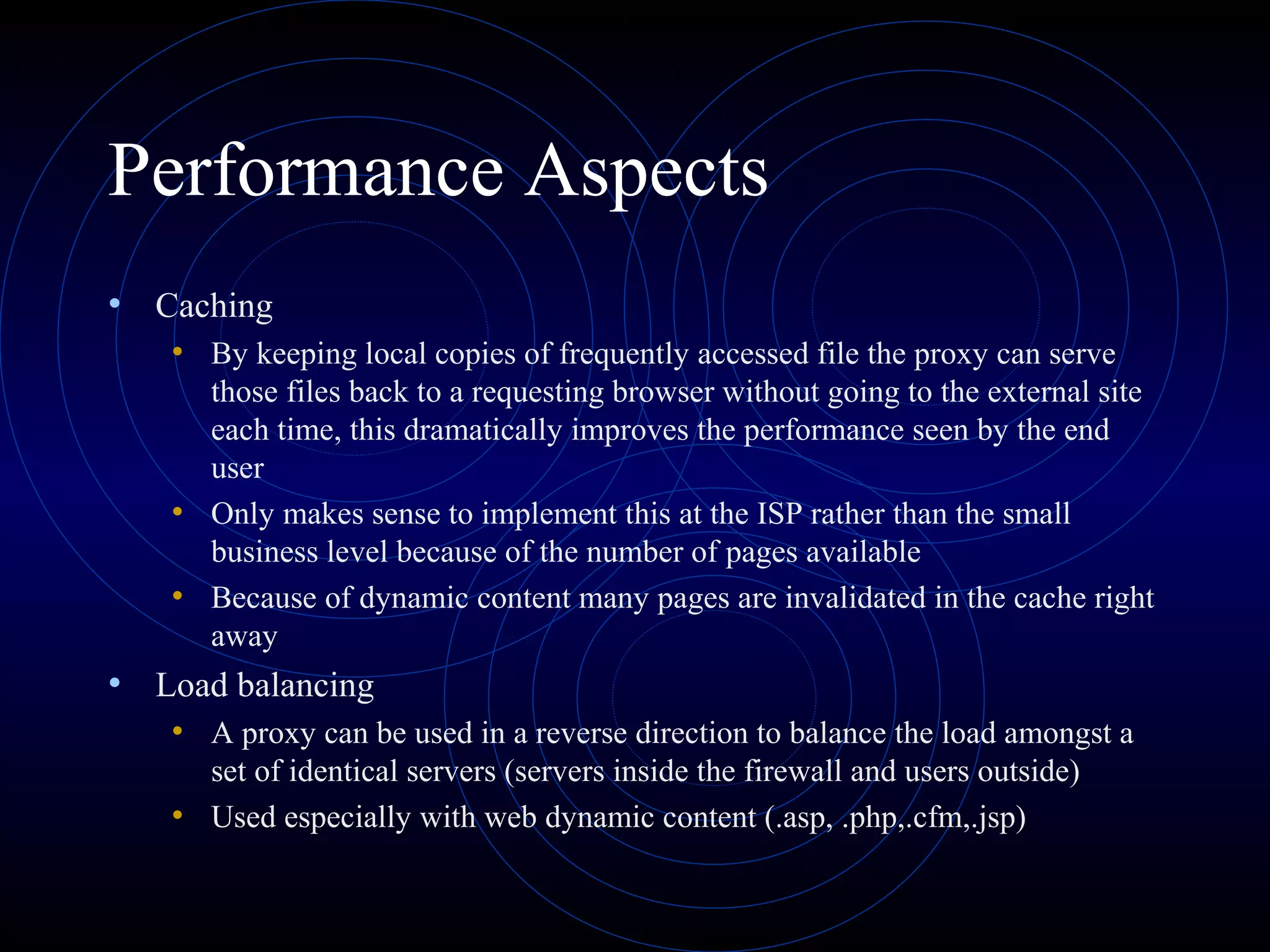 Performance Aspects
• Caching
   • By keeping local copies of frequently accessed file the proxy can serve
     those files back to a requesting browser without going to the external site
     each time, this dramatically improves the performance seen by the end
     user
   • Only makes sense to implement this at the ISP rather than the small
     business level because of the number of pages available
   • Because of dynamic content many pages are invalidated in the cache right
     away
• Load balancing
   • A proxy can be used in a reverse direction to balance the load amongst a
     set of identical servers (servers inside the firewall and users outside)
   • Used especially with web dynamic content (.asp, .php,.cfm,.jsp)
 