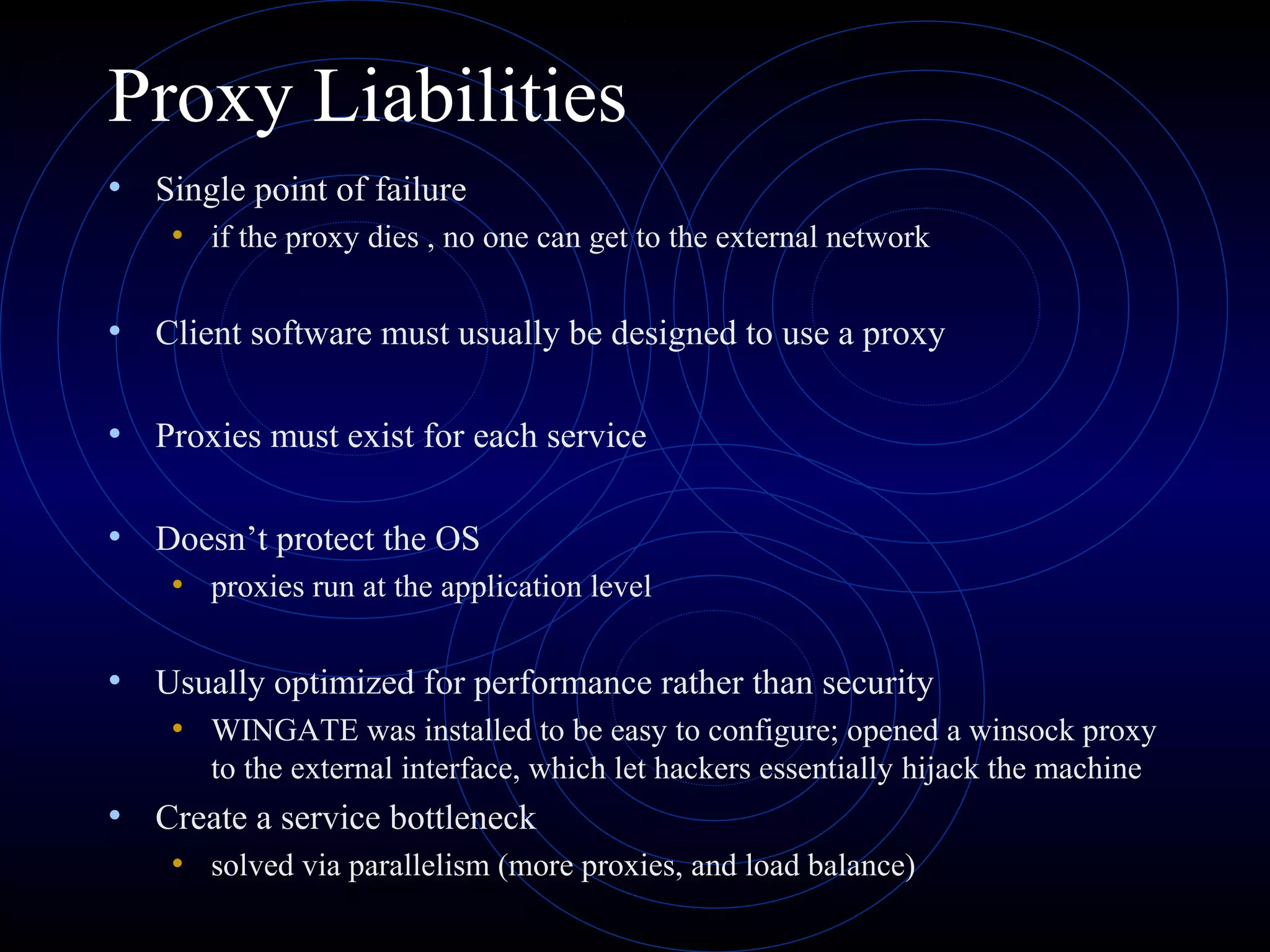 Proxy Liabilities
• Single point of failure
    • if the proxy dies , no one can get to the external network

• Client software must usually be designed to use a proxy

• Proxies must exist for each service

• Doesn’t protect the OS
    • proxies run at the application level

• Usually optimized for performance rather than security
    • WINGATE was installed to be easy to configure; opened a winsock proxy
       to the external interface, which let hackers essentially hijack the machine
• Create a service bottleneck
    • solved via parallelism (more proxies, and load balance)
 