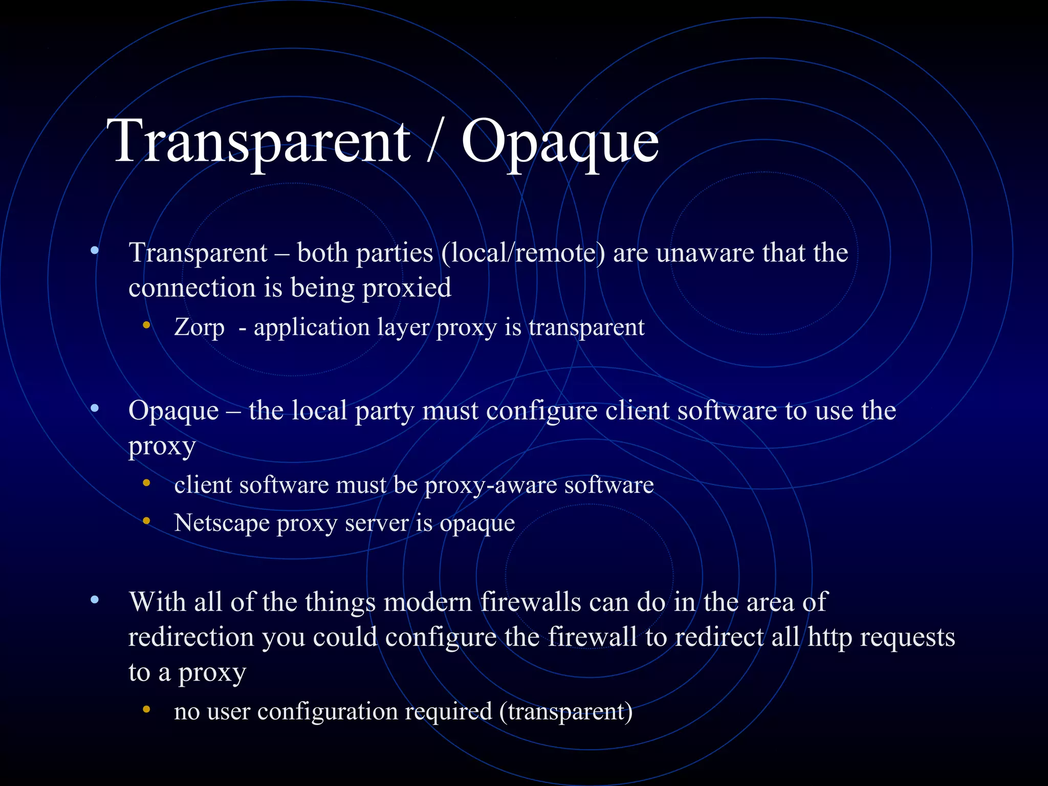 Transparent / Opaque
• Transparent – both parties (local/remote) are unaware that the
   connection is being proxied
    • Zorp - application layer proxy is transparent

• Opaque – the local party must configure client software to use the
   proxy
    • client software must be proxy-aware software
    • Netscape proxy server is opaque

• With all of the things modern firewalls can do in the area of
   redirection you could configure the firewall to redirect all http requests
   to a proxy
    • no user configuration required (transparent)
 