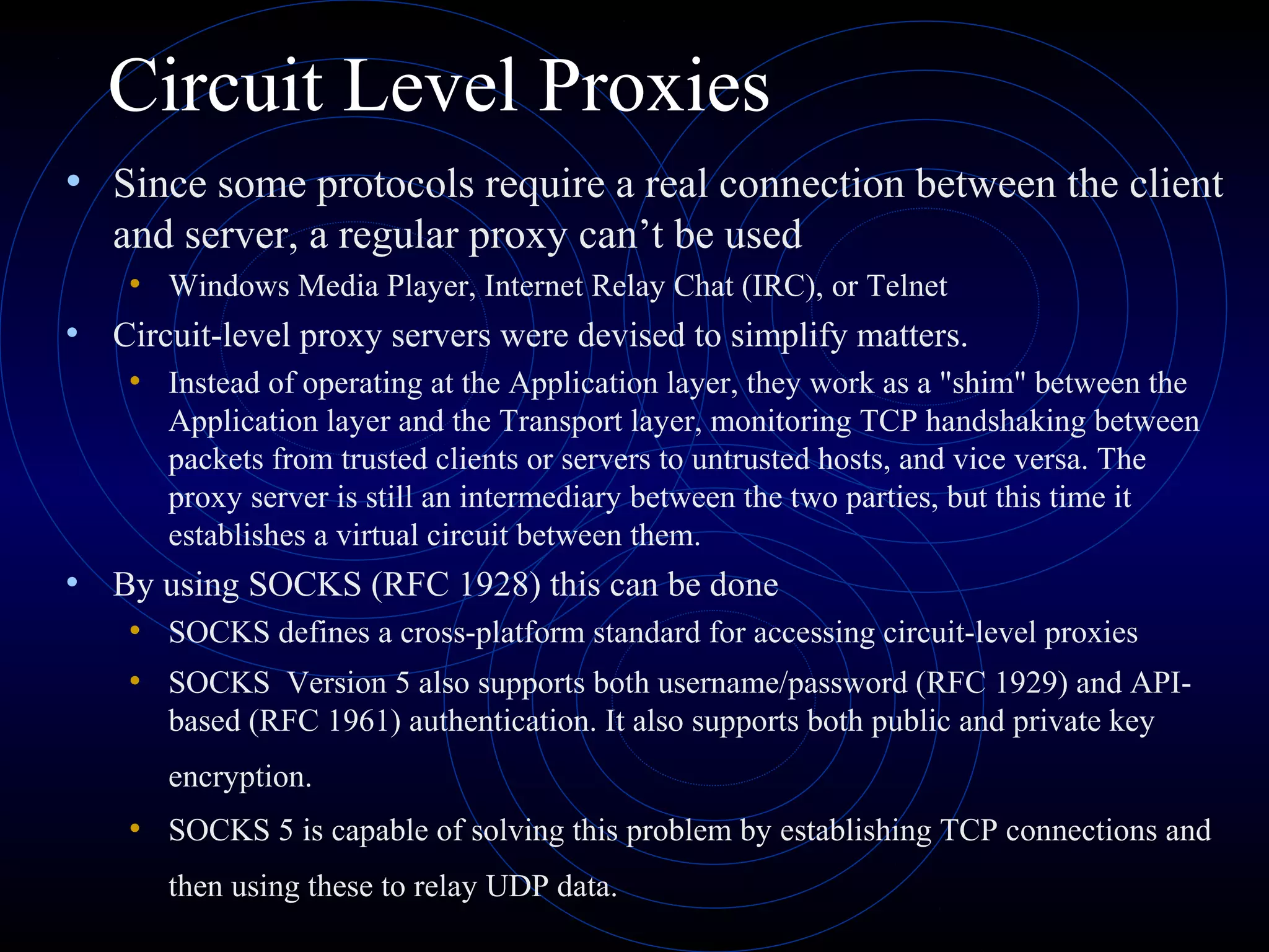 Circuit Level Proxies
• Since some protocols require a real connection between the client
   and server, a regular proxy can’t be used
   • Windows Media Player, Internet Relay Chat (IRC), or Telnet
• Circuit-level proxy servers were devised to simplify matters.
   • Instead of operating at the Application layer, they work as a "shim" between the
       Application layer and the Transport layer, monitoring TCP handshaking between
       packets from trusted clients or servers to untrusted hosts, and vice versa. The
       proxy server is still an intermediary between the two parties, but this time it
       establishes a virtual circuit between them.
• By using SOCKS (RFC 1928) this can be done
    • SOCKS defines a cross-platform standard for accessing circuit-level proxies
    • SOCKS Version 5 also supports both username/password (RFC 1929) and API-
       based (RFC 1961) authentication. It also supports both public and private key
       encryption.
    • SOCKS 5 is capable of solving this problem by establishing TCP connections and
       then using these to relay UDP data.
 