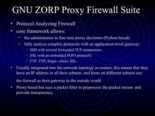 GNU ZORP Proxy Firewall Suite
• Protocol Analyzing Firewall
• core framework allows:
    • the administrator to fine tune proxy decisions (Python based)
    • fully analyze complex protocols with an application-level gateway:
        • SSH with several forwarded TCP connections
        • SSL with an embedded POP3 protocol).
        • FTP, TTP, finger, whois, SSL .
• Usually integrated into the network topology as routers, this means that they
   have an IP address in all their subnets, and hosts on different subnets use
   the firewall as their gateway to the outside world.
• Proxy based but uses a packet filter to preprocess the packet stream and
   provide transparency.
 