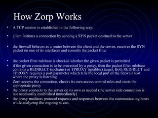 How Zorp Works
•   A TCP session is established in the following way:

•   client initiates a connection by sending a SYN packet destined to the server

•   the firewall behaves as a router between the client and the server, receives the SYN
    packet on one of its interfaces and consults the packet filter

•   the packet filter rulebase is checked whether the given packet is permitted
•   if the given connection is to be processed by a proxy, then the packet filter rulebase
    contains a REDIRECT (ipchains) or TPROXY (iptables) target. Both REDIRECT and
    TPROXY requires a port parameter which tells the local port of the firewall host
    where the proxy is listening.
•   Zorp accepts the connection, checks its own access control rules and starts the
    appropriate proxy
•   the proxy connects to the server on its own as needed (the server side connection is
    not necessarily established immediately)
•   the proxy mediates protocol requests and responses between the communicating hosts
    while analyzing the ongoing stream
 