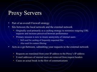 Proxy Servers
• Part of an overall Firewall strategy
• Sits between the local network and the external network
    • Originally used primarily as a caching strategy to minimize outgoing URL
      requests and increase perceived browser performance
    • Primary mission is now to insure anonymity of internal users
        • Still used for caching of frequently requested files
        • Also used for content filtering
• Acts as a go-between, submitting your requests to the external network

    • Requests are translated from your IP address to the Proxy’s IP address
    • E-mail addresses of internal users are removed from request headers
    • Cause an actual break in the flow of communications
 