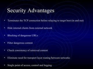 Security Advantages
• Terminates the TCP connection before relaying to target host (in and out)

• Hide internal clients from external network

• Blocking of dangerous URLs

• Filter dangerous content

• Check consistency of retrieved content

• Eliminate need for transport layer routing between networks

• Single point of access, control and logging
 
