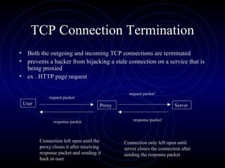 TCP Connection Termination
• Both the outgoing and incoming TCP connections are terminated
• prevents a hacker from hijacking a stale connection on a service that is
  being proxied
• ex . HTTP page request

                                                request packet’
            request packet
 User                                 Proxy                            Server


              response packet                     response packet’



        Connection left open until the        Connection only left open until
        proxy closes it after receiving       server closes the connection after
        response packet and sending it        sending the response packet
        back to user
 
