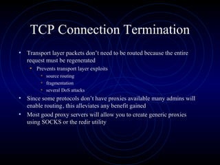 TCP Connection Termination
• Transport layer packets don’t need to be routed because the entire
   request must be regenerated
    • Prevents transport layer exploits
         • source routing
         • fragmentation
         • several DoS attacks
• Since some protocols don’t have proxies available many admins will
  enable routing, this alleviates any benefit gained
• Most good proxy servers will allow you to create generic proxies
  using SOCKS or the redir utility
 