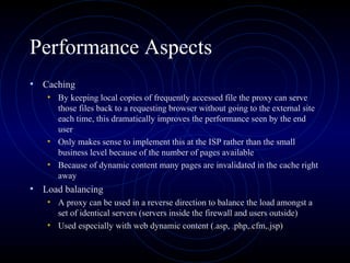 Performance Aspects
• Caching
   • By keeping local copies of frequently accessed file the proxy can serve
     those files back to a requesting browser without going to the external site
     each time, this dramatically improves the performance seen by the end
     user
   • Only makes sense to implement this at the ISP rather than the small
     business level because of the number of pages available
   • Because of dynamic content many pages are invalidated in the cache right
     away
• Load balancing
   • A proxy can be used in a reverse direction to balance the load amongst a
     set of identical servers (servers inside the firewall and users outside)
   • Used especially with web dynamic content (.asp, .php,.cfm,.jsp)
 