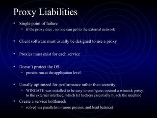 Proxy Liabilities
• Single point of failure
    • if the proxy dies , no one can get to the external network

• Client software must usually be designed to use a proxy

• Proxies must exist for each service

• Doesn’t protect the OS
    • proxies run at the application level

• Usually optimized for performance rather than security
    • WINGATE was installed to be easy to configure; opened a winsock proxy
       to the external interface, which let hackers essentially hijack the machine
• Create a service bottleneck
    • solved via parallelism (more proxies, and load balance)
 