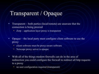 Transparent / Opaque
• Transparent – both parties (local/remote) are unaware that the
   connection is being proxied
    • Zorp - application layer proxy is transparent

• Opaque – the local party must configure client software to use the
   proxy
    • client software must be proxy-aware software
    • Netscape proxy server is opaque

• With all of the things modern firewalls can do in the area of
   redirection you could configure the firewall to redirect all http requests
   to a proxy
    • no user configuration required (transparent)
 