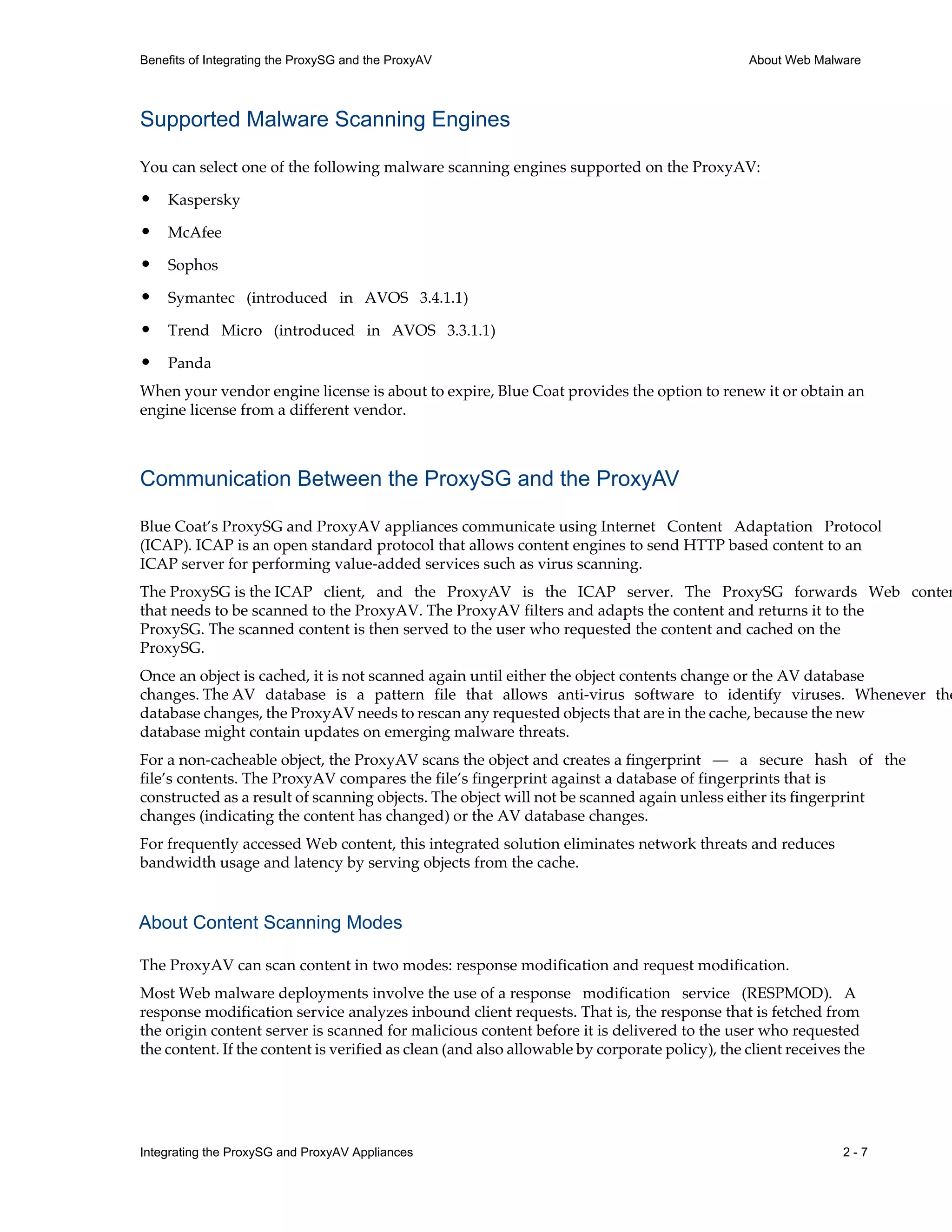 Integrating the ProxySG and ProxyAV Appliances 2 - 7
Benefits of Integrating the ProxySG and the ProxyAV About Web Malware
Supported Malware Scanning Engines
You can select one of the following malware scanning engines supported on the ProxyAV:
• Kaspersky
• McAfee
• Sophos
• Symantec (introduced in AVOS 3.4.1.1)
• Trend Micro (introduced in AVOS 3.3.1.1)
• Panda
When your vendor engine license is about to expire, Blue Coat provides the option to renew it or obtain an
engine license from a different vendor.
Communication Between the ProxySG and the ProxyAV
Blue Coat’s ProxySG and ProxyAV appliances communicate using Internet Content Adaptation Protocol
(ICAP). ICAP is an open standard protocol that allows content engines to send HTTP based content to an
ICAP server for performing value-added services such as virus scanning.
The ProxySG is the ICAP client, and the ProxyAV is the ICAP server. The ProxySG forwards Web conten
that needs to be scanned to the ProxyAV. The ProxyAV filters and adapts the content and returns it to the
ProxySG. The scanned content is then served to the user who requested the content and cached on the
ProxySG.
Once an object is cached, it is not scanned again until either the object contents change or the AV database
changes. The AV database is a pattern file that allows anti-virus software to identify viruses. Whenever the
database changes, the ProxyAV needs to rescan any requested objects that are in the cache, because the new
database might contain updates on emerging malware threats.
For a non-cacheable object, the ProxyAV scans the object and creates a fingerprint — a secure hash of the
file’s contents. The ProxyAV compares the file’s fingerprint against a database of fingerprints that is
constructed as a result of scanning objects. The object will not be scanned again unless either its fingerprint
changes (indicating the content has changed) or the AV database changes.
For frequently accessed Web content, this integrated solution eliminates network threats and reduces
bandwidth usage and latency by serving objects from the cache.
About Content Scanning Modes
The ProxyAV can scan content in two modes: response modification and request modification.
Most Web malware deployments involve the use of a response modification service (RESPMOD). A
response modification service analyzes inbound client requests. That is, the response that is fetched from
the origin content server is scanned for malicious content before it is delivered to the user who requested
the content. If the content is verified as clean (and also allowable by corporate policy), the client receives the
 
