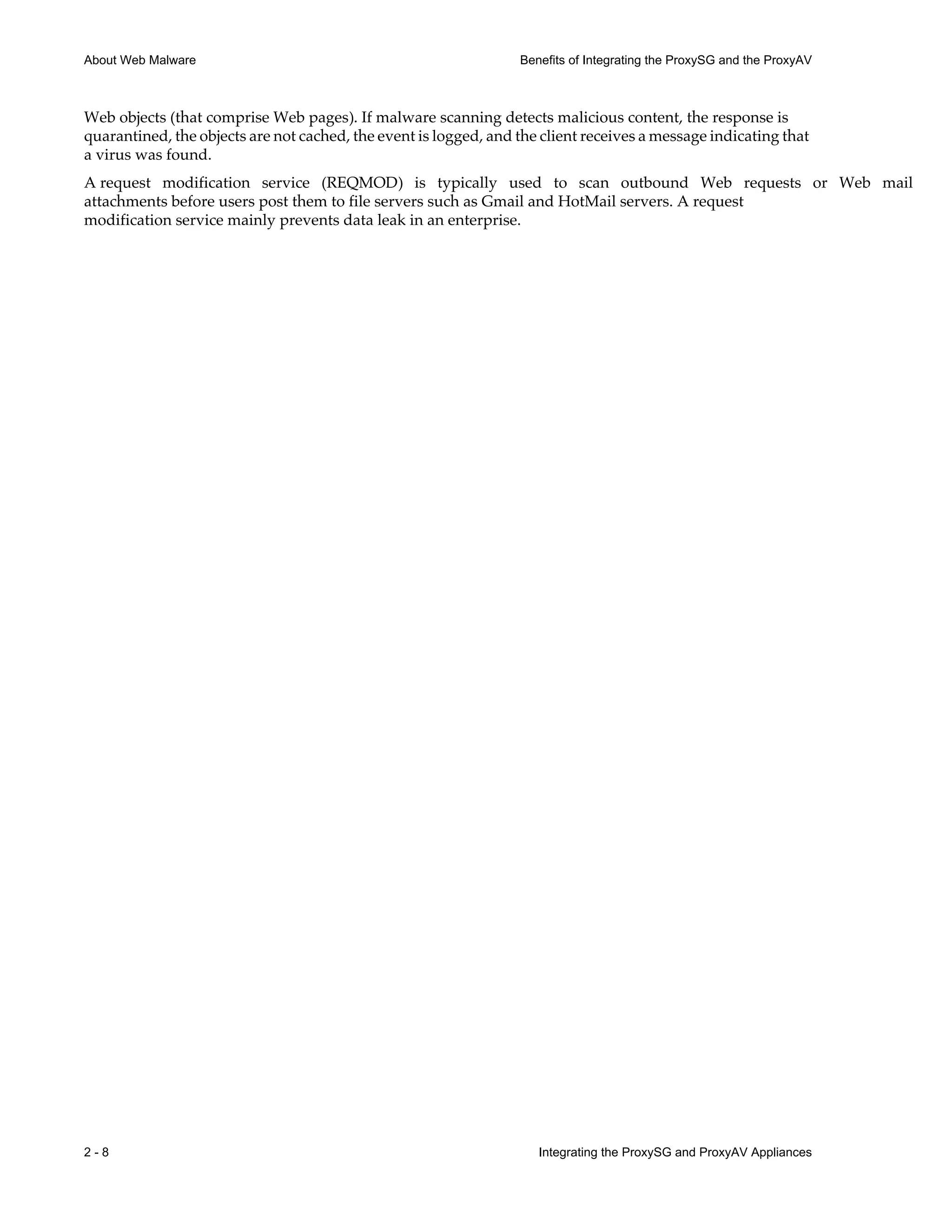 2 - 8 Integrating the ProxySG and ProxyAV Appliances
About Web Malware Benefits of Integrating the ProxySG and the ProxyAV
Web objects (that comprise Web pages). If malware scanning detects malicious content, the response is
quarantined, the objects are not cached, the event is logged, and the client receives a message indicating that
a virus was found.
A request modification service (REQMOD) is typically used to scan outbound Web requests or Web mail
attachments before users post them to file servers such as Gmail and HotMail servers. A request
modification service mainly prevents data leak in an enterprise.
 
