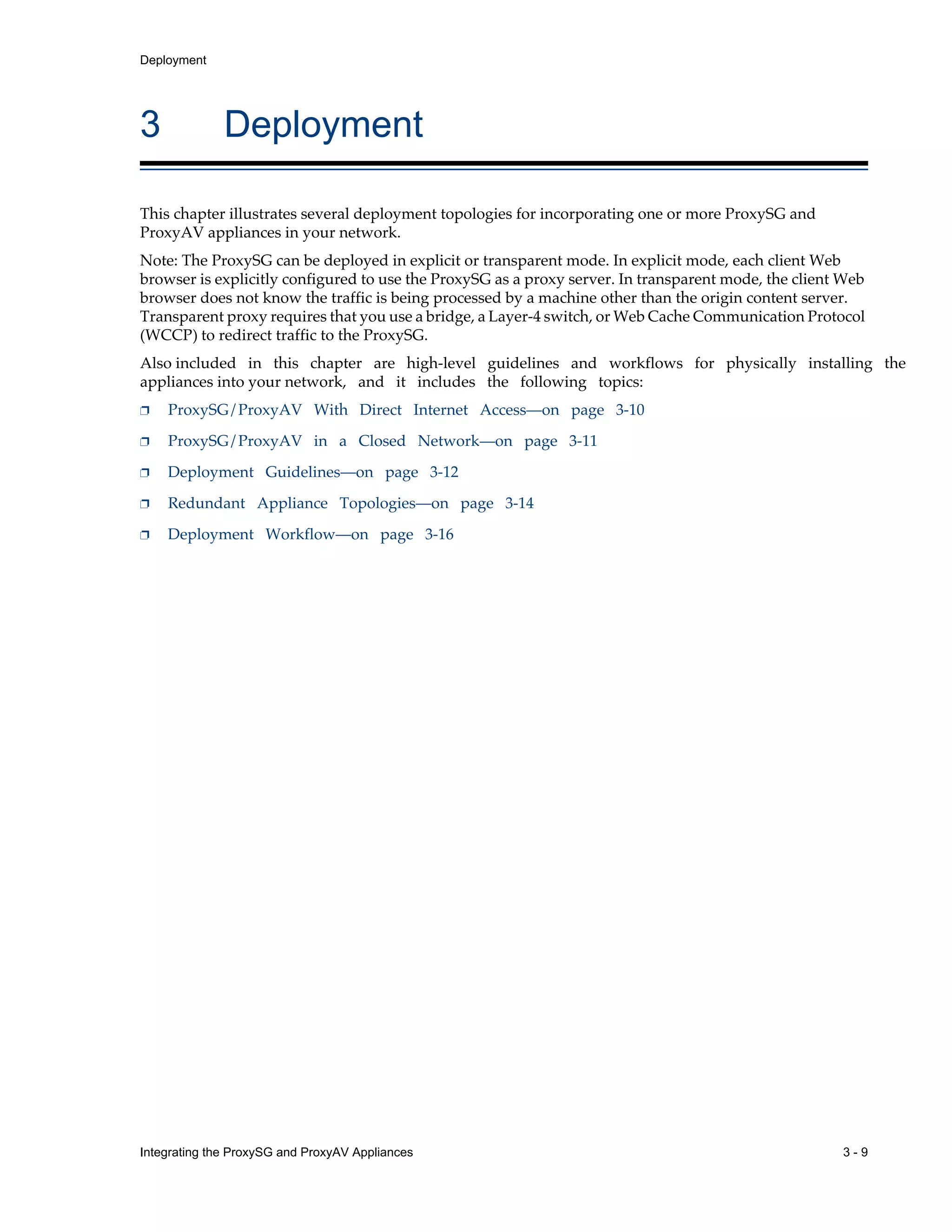 Integrating the ProxySG and ProxyAV Appliances 3 - 9
Deployment
3 Deployment
This chapter illustrates several deployment topologies for incorporating one or more ProxySG and
ProxyAV appliances in your network.
Note: The ProxySG can be deployed in explicit or transparent mode. In explicit mode, each client Web
browser is explicitly configured to use the ProxySG as a proxy server. In transparent mode, the client Web
browser does not know the traffic is being processed by a machine other than the origin content server.
Transparent proxy requires that you use a bridge, a Layer-4 switch, or Web Cache Communication Protocol
(WCCP) to redirect traffic to the ProxySG.
Also included in this chapter are high-level guidelines and workflows for physically installing the
appliances into your network, and it includes the following topics:
p ProxySG/ProxyAV With Direct Internet Access—on page 3-10
p ProxySG/ProxyAV in a Closed Network—on page 3-11
p Deployment Guidelines—on page 3-12
p Redundant Appliance Topologies—on page 3-14
p Deployment Workflow—on page 3-16
 