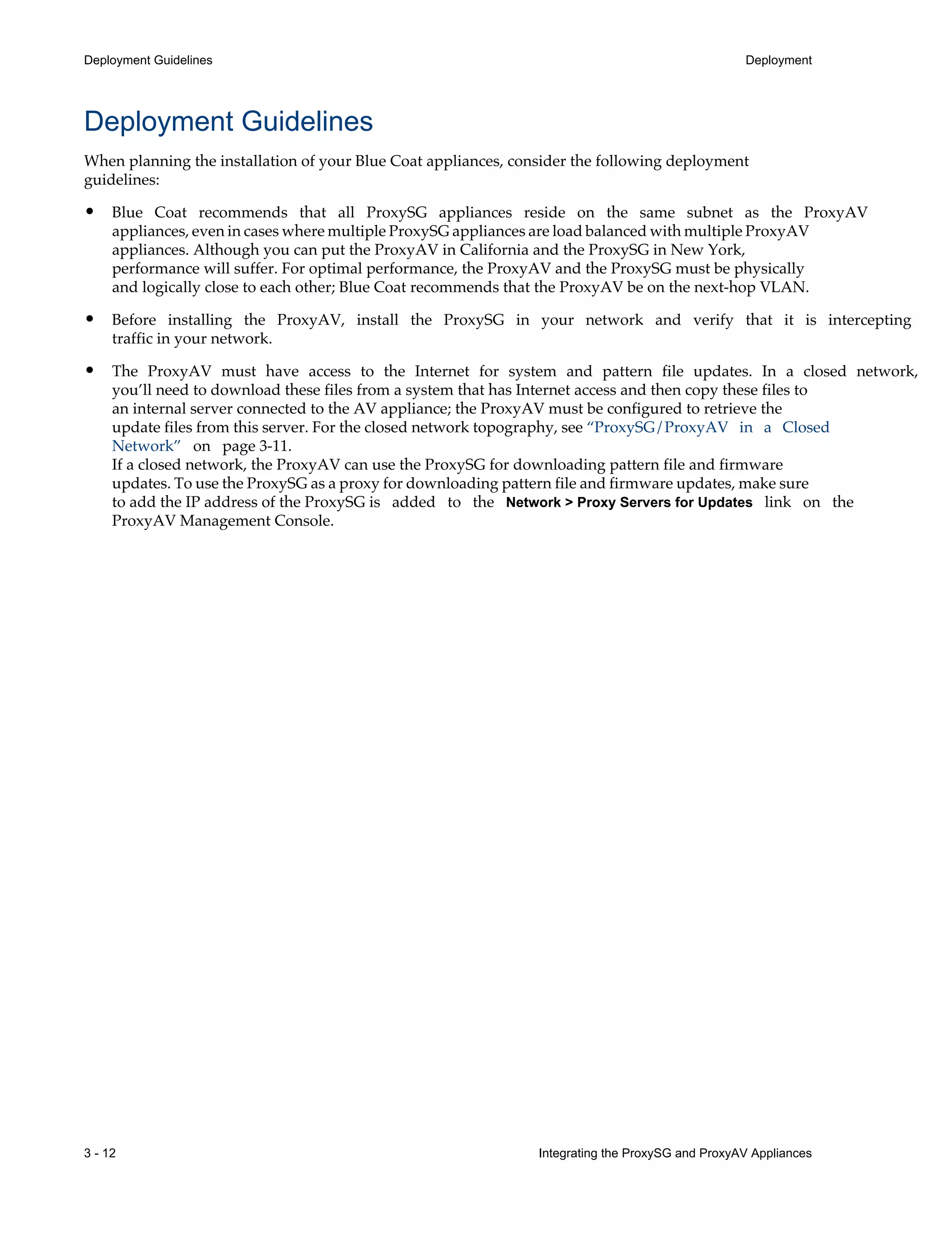 3 - 12 Integrating the ProxySG and ProxyAV Appliances
Deployment Guidelines Deployment
Deployment Guidelines
When planning the installation of your Blue Coat appliances, consider the following deployment
guidelines:
• Blue Coat recommends that all ProxySG appliances reside on the same subnet as the ProxyAV
appliances, even in cases where multiple ProxySG appliances are load balanced with multiple ProxyAV
appliances. Although you can put the ProxyAV in California and the ProxySG in New York,
performance will suffer. For optimal performance, the ProxyAV and the ProxySG must be physically
and logically close to each other; Blue Coat recommends that the ProxyAV be on the next-hop VLAN.
• Before installing the ProxyAV, install the ProxySG in your network and verify that it is intercepting
traffic in your network.
• The ProxyAV must have access to the Internet for system and pattern file updates. In a closed network,
you’ll need to download these files from a system that has Internet access and then copy these files to
an internal server connected to the AV appliance; the ProxyAV must be configured to retrieve the
update files from this server. For the closed network topography, see “ProxySG/ProxyAV in a Closed
Network” on page¬3-11.
If a closed network, the ProxyAV can use the ProxySG for downloading pattern file and firmware
updates. To use the ProxySG as a proxy for downloading pattern file and firmware updates, make sure
to add the IP address of the ProxySG is added to the Network > Proxy Servers for Updates link on the
ProxyAV Management Console.
 
