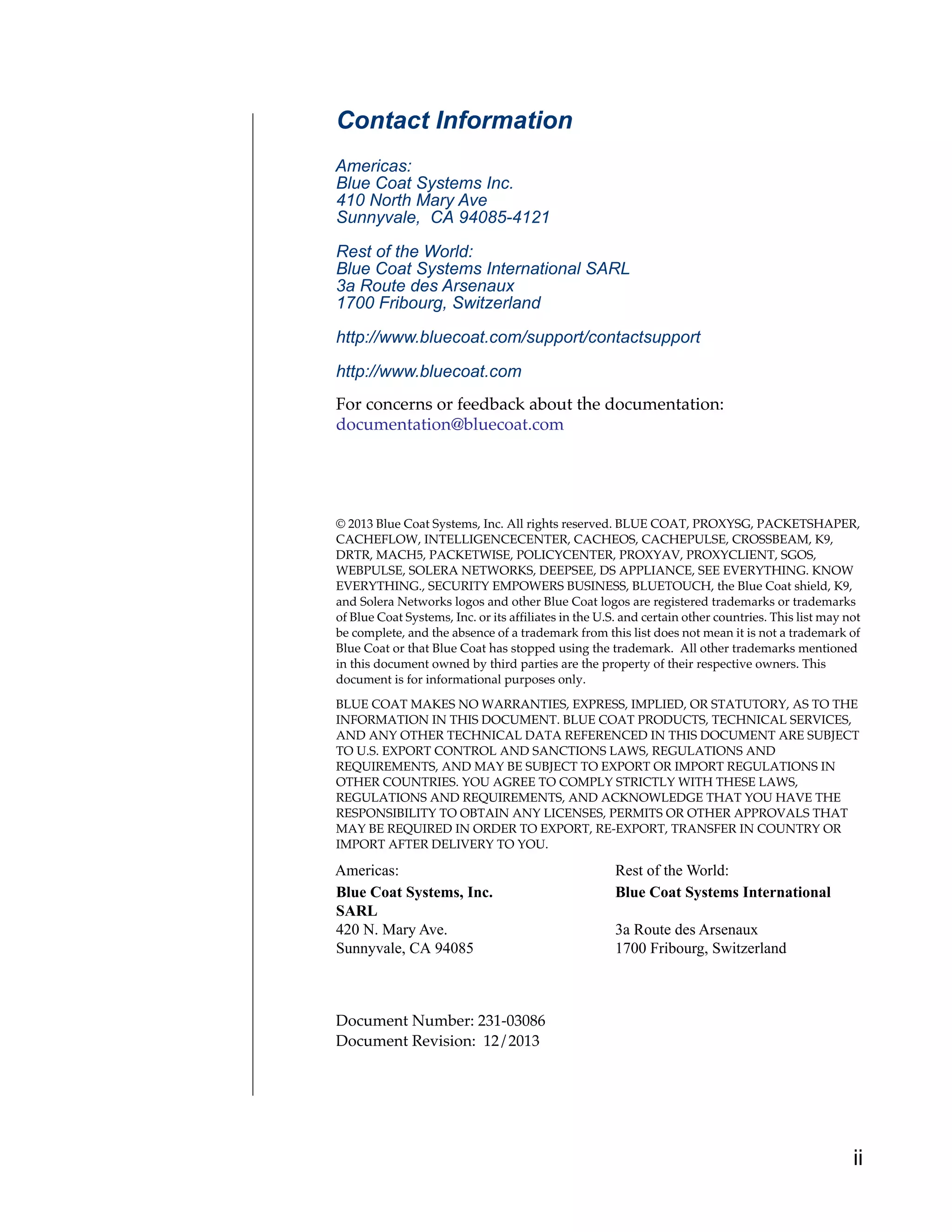 ii
Contact Information
Americas:
Blue Coat Systems Inc.
410 North Mary Ave
Sunnyvale, CA 94085-4121
Rest of the World:
Blue Coat Systems International SARL
3a Route des Arsenaux
1700 Fribourg, Switzerland
http://www.bluecoat.com/support/contactsupport
http://www.bluecoat.com
For concerns or feedback about the documentation:
documentation@bluecoat.com
© 2013 Blue Coat Systems, Inc. All rights reserved. BLUE COAT, PROXYSG, PACKETSHAPER,
CACHEFLOW, INTELLIGENCECENTER, CACHEOS, CACHEPULSE, CROSSBEAM, K9,
DRTR, MACH5, PACKETWISE, POLICYCENTER, PROXYAV, PROXYCLIENT, SGOS,
WEBPULSE, SOLERA NETWORKS, DEEPSEE, DS APPLIANCE, SEE EVERYTHING. KNOW
EVERYTHING., SECURITY EMPOWERS BUSINESS, BLUETOUCH, the Blue Coat shield, K9,
and Solera Networks logos and other Blue Coat logos are registered trademarks or trademarks
of Blue Coat Systems, Inc. or its affiliates in the U.S. and certain other countries. This list may not
be complete, and the absence of a trademark from this list does not mean it is not a trademark of
Blue Coat or that Blue Coat has stopped using the trademark. All other trademarks mentioned
in this document owned by third parties are the property of their respective owners. This
document is for informational purposes only.
BLUE COAT MAKES NO WARRANTIES, EXPRESS, IMPLIED, OR STATUTORY, AS TO THE
INFORMATION IN THIS DOCUMENT. BLUE COAT PRODUCTS, TECHNICAL SERVICES,
AND ANY OTHER TECHNICAL DATA REFERENCED IN THIS DOCUMENT ARE SUBJECT
TO U.S. EXPORT CONTROL AND SANCTIONS LAWS, REGULATIONS AND
REQUIREMENTS, AND MAY BE SUBJECT TO EXPORT OR IMPORT REGULATIONS IN
OTHER COUNTRIES. YOU AGREE TO COMPLY STRICTLY WITH THESE LAWS,
REGULATIONS AND REQUIREMENTS, AND ACKNOWLEDGE THAT YOU HAVE THE
RESPONSIBILITY TO OBTAIN ANY LICENSES, PERMITS OR OTHER APPROVALS THAT
MAY BE REQUIRED IN ORDER TO EXPORT, RE-EXPORT, TRANSFER IN COUNTRY OR
IMPORT AFTER DELIVERY TO YOU.
Americas: Rest of the World:
Blue Coat Systems, Inc. Blue Coat Systems International
SARL
420 N. Mary Ave. 3a Route des Arsenaux
Sunnyvale, CA 94085 1700 Fribourg, Switzerland
Document Number: 231-03086
Document Revision: 12/2013
 