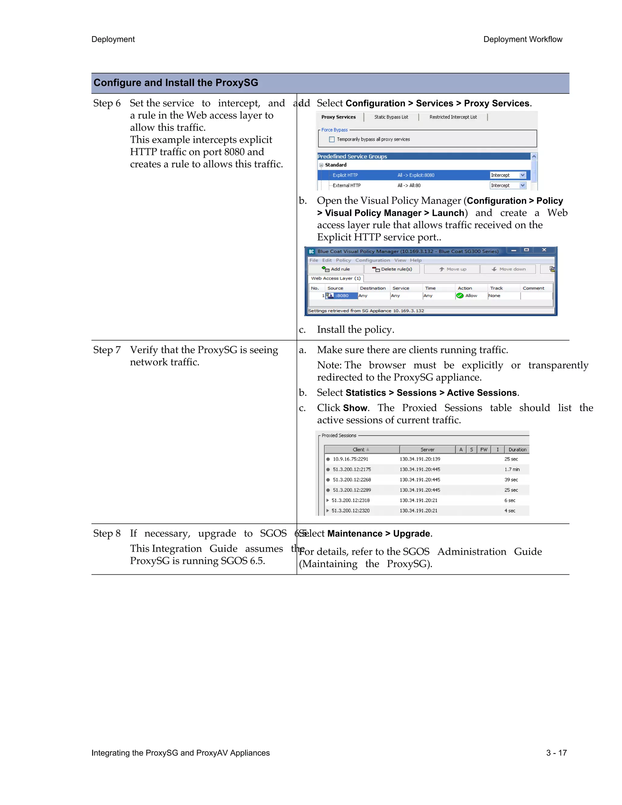 Integrating the ProxySG and ProxyAV Appliances 3 - 17
Deployment Deployment Workflow
Step 6 Set the service to intercept, and add
a rule in the Web access layer to
allow this traffic.
This example intercepts explicit
HTTP traffic on port 8080 and
creates a rule to allows this traffic.
a. Select Configuration > Services > Proxy Services.
b. Open the Visual Policy Manager (Configuration > Policy
> Visual Policy Manager > Launch) and create a Web
access layer rule that allows traffic received on the
Explicit HTTP service port..
c. Install the policy.
Step 7 Verify that the ProxySG is seeing
network traffic.
a. Make sure there are clients running traffic.
Note: The browser must be explicitly or transparently
redirected to the ProxySG appliance.
b. Select Statistics > Sessions > Active Sessions.
c. Click Show. The Proxied Sessions table should list the
active sessions of current traffic.
Step 8 If necessary, upgrade to SGOS 6.5.
This Integration Guide assumes the
ProxySG is running SGOS 6.5.
Select Maintenance > Upgrade.
For details, refer to the SGOS Administration Guide
(Maintaining the ProxySG).
Configure and Install the ProxySG
 