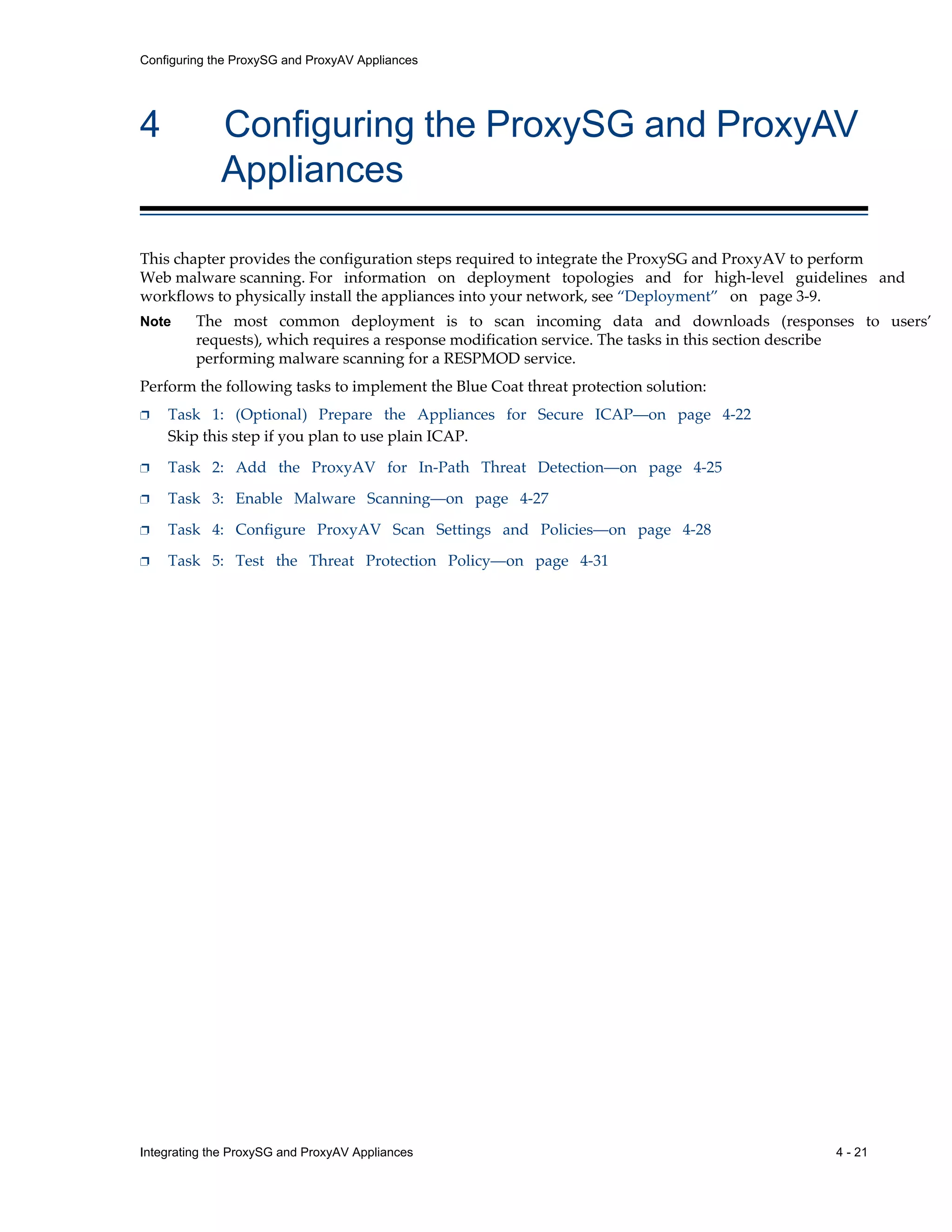 Integrating the ProxySG and ProxyAV Appliances 4 - 21
Configuring the ProxySG and ProxyAV Appliances
4 Configuring the ProxySG and ProxyAV
Appliances
This chapter provides the configuration steps required to integrate the ProxySG and ProxyAV to perform
Web malware scanning. For information on deployment topologies and for high-level guidelines and
workflows to physically install the appliances into your network, see “Deployment” on page 3-9.
Note The most common deployment is to scan incoming data and downloads (responses to users’
requests), which requires a response modification service. The tasks in this section describe
performing malware scanning for a RESPMOD service.
Perform the following tasks to implement the Blue Coat threat protection solution:
p Task 1: (Optional) Prepare the Appliances for Secure ICAP—on page 4-22
Skip this step if you plan to use plain ICAP.
p Task 2: Add the ProxyAV for In-Path Threat Detection—on page 4-25
p Task 3: Enable Malware Scanning—on page 4-27
p Task 4: Configure ProxyAV Scan Settings and Policies—on page 4-28
p Task 5: Test the Threat Protection Policy—on page 4-31
 