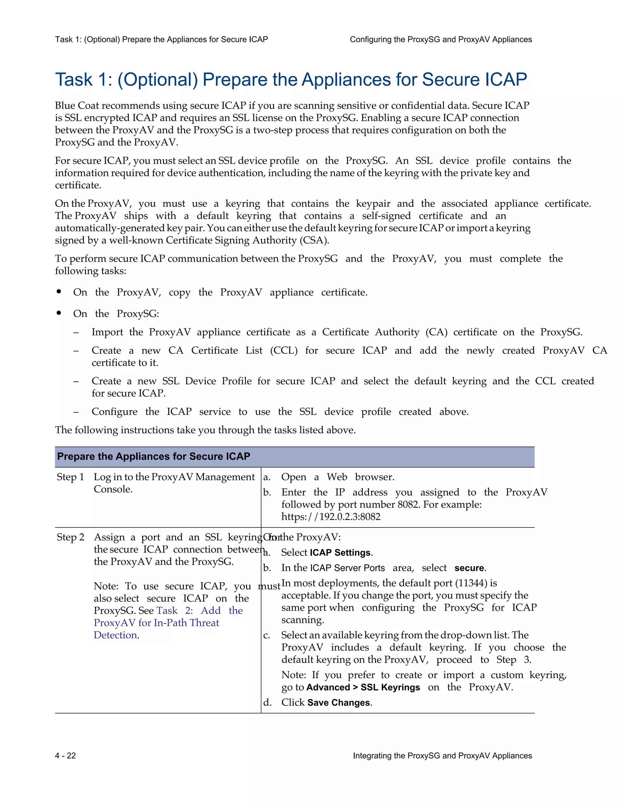 4 - 22 Integrating the ProxySG and ProxyAV Appliances
Task 1: (Optional) Prepare the Appliances for Secure ICAP Configuring the ProxySG and ProxyAV Appliances
Task 1: (Optional) Prepare the Appliances for Secure ICAP
Blue Coat recommends using secure ICAP if you are scanning sensitive or confidential data. Secure ICAP
is SSL encrypted ICAP and requires an SSL license on the ProxySG. Enabling a secure ICAP connection
between the ProxyAV and the ProxySG is a two-step process that requires configuration on both the
ProxySG and the ProxyAV.
For secure ICAP, you must select an SSL device profile on the ProxySG. An SSL device profile contains the
information required for device authentication, including the name of the keyring with the private key and
certificate.
On the ProxyAV, you must use a keyring that contains the keypair and the associated appliance certificate.
The ProxyAV ships with a default keyring that contains a self-signed certificate and an
automatically-generated key pair. You can either use the default keyring for secure ICAP or import a keyring
signed by a well-known Certificate Signing Authority (CSA).
To perform secure ICAP communication between the ProxySG and the ProxyAV, you must complete the
following tasks:
• On the ProxyAV, copy the ProxyAV appliance certificate.
• On the ProxySG:
– Import the ProxyAV appliance certificate as a Certificate Authority (CA) certificate on the ProxySG.
– Create a new CA Certificate List (CCL) for secure ICAP and add the newly created ProxyAV CA
certificate to it.
– Create a new SSL Device Profile for secure ICAP and select the default keyring and the CCL created
for secure ICAP.
– Configure the ICAP service to use the SSL device profile created above.
The following instructions take you through the tasks listed above.
Prepare the Appliances for Secure ICAP
Step 1 Log in to the ProxyAV Management
Console.
a. Open a Web browser.
b. Enter the IP address you assigned to the ProxyAV
followed by port number 8082. For example:
https://192.0.2.3:8082
Step 2 Assign a port and an SSL keyring for
the secure ICAP connection between
the ProxyAV and the ProxySG.
Note: To use secure ICAP, you must
also select secure ICAP on the
ProxySG. See Task 2: Add the
ProxyAV for In-Path Threat
Detection.
On the ProxyAV:
a. Select ICAP Settings.
b. In the ICAP Server Ports area, select secure.
In most deployments, the default port (11344) is
acceptable. If you change the port, you must specify the
same port when configuring the ProxySG for ICAP
scanning.
c. Select an available keyring from the drop-down list. The
ProxyAV includes a default keyring. If you choose the
default keyring on the ProxyAV, proceed to Step 3.
Note: If you prefer to create or import a custom keyring,
go to Advanced > SSL Keyrings on the ProxyAV.
d. Click Save Changes.
 