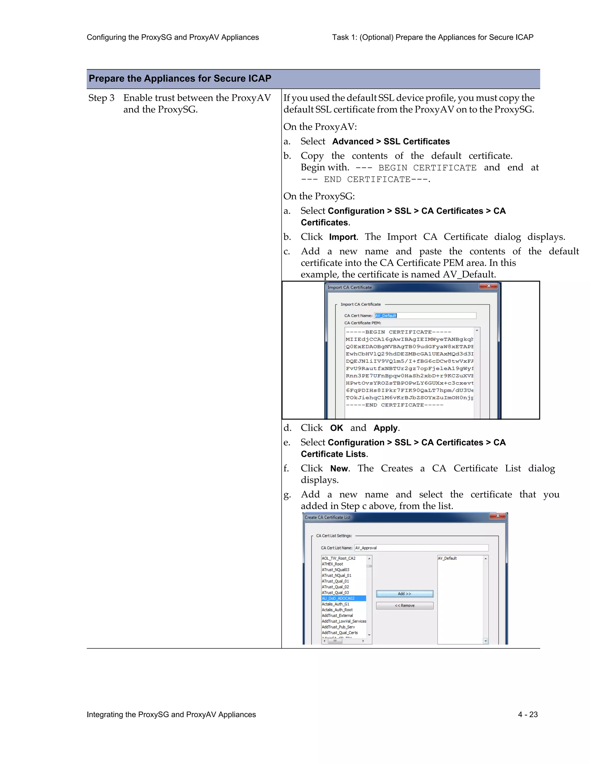 Integrating the ProxySG and ProxyAV Appliances 4 - 23
Configuring the ProxySG and ProxyAV Appliances Task 1: (Optional) Prepare the Appliances for Secure ICAP
Step 3 Enable trust between the ProxyAV
and the ProxySG.
If you used the default SSL device profile, you must copy the
default SSL certificate from the ProxyAV on to the ProxySG.
On the ProxyAV:
a. Select Advanced > SSL Certificates
b. Copy the contents of the default certificate.
Begin with. --- BEGIN CERTIFICATE and end at
--- END CERTIFICATE---.
On the ProxySG:
a. Select Configuration > SSL > CA Certificates > CA
Certificates.
b. Click Import. The Import CA Certificate dialog displays.
c. Add a new name and paste the contents of the default
certificate into the CA Certificate PEM area. In this
example, the certificate is named AV_Default.
d. Click OK and Apply.
e. Select Configuration > SSL > CA Certificates > CA
Certificate Lists.
f. Click New. The Creates a CA Certificate List dialog
displays.
g. Add a new name and select the certificate that you
added in Step c above, from the list.
Prepare the Appliances for Secure ICAP
 