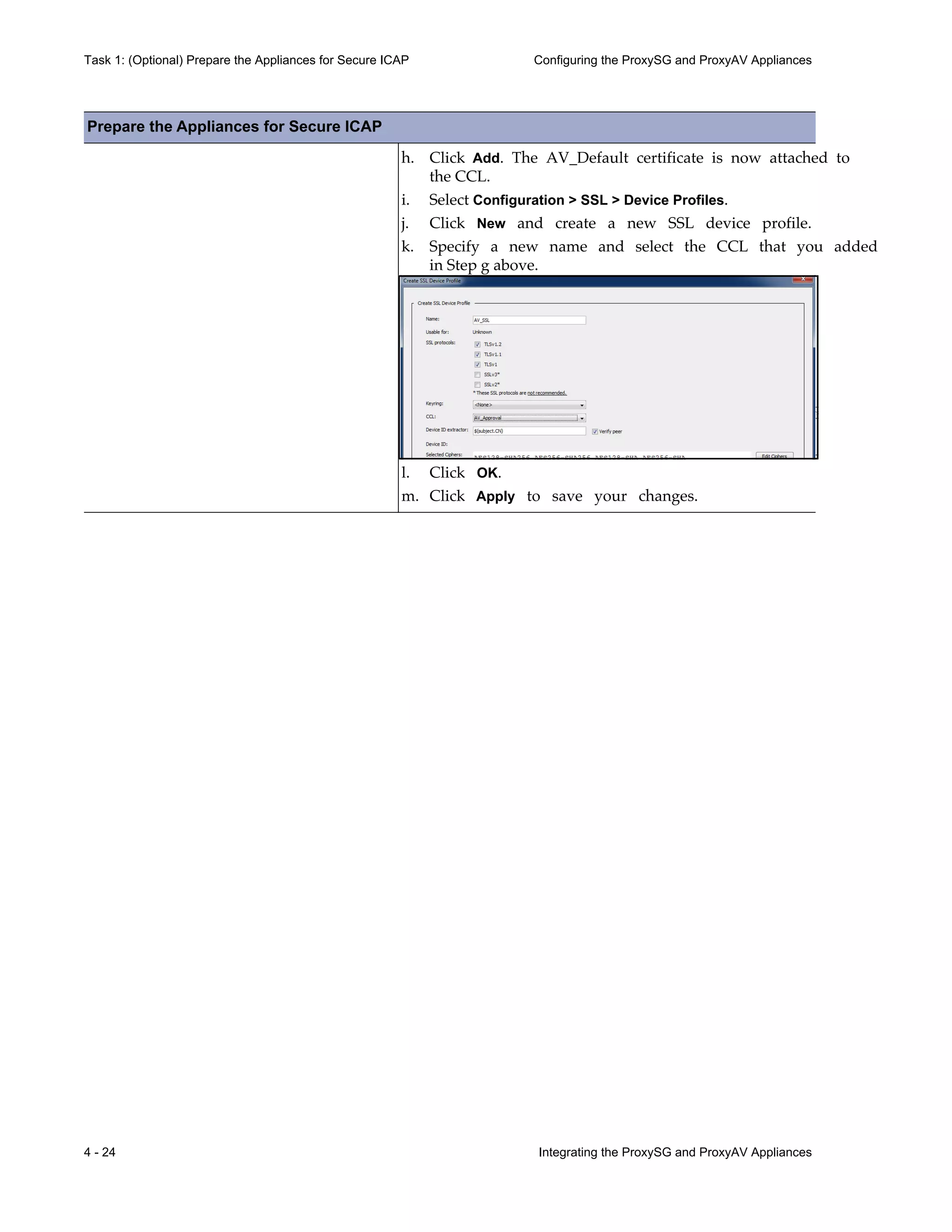 4 - 24 Integrating the ProxySG and ProxyAV Appliances
Task 1: (Optional) Prepare the Appliances for Secure ICAP Configuring the ProxySG and ProxyAV Appliances
h. Click Add. The AV_Default certificate is now attached to
the CCL.
i. Select Configuration > SSL > Device Profiles.
j. Click New and create a new SSL device profile.
k. Specify a new name and select the CCL that you added
in Step g above.
l. Click OK.
m. Click Apply to save your changes.
Prepare the Appliances for Secure ICAP
 