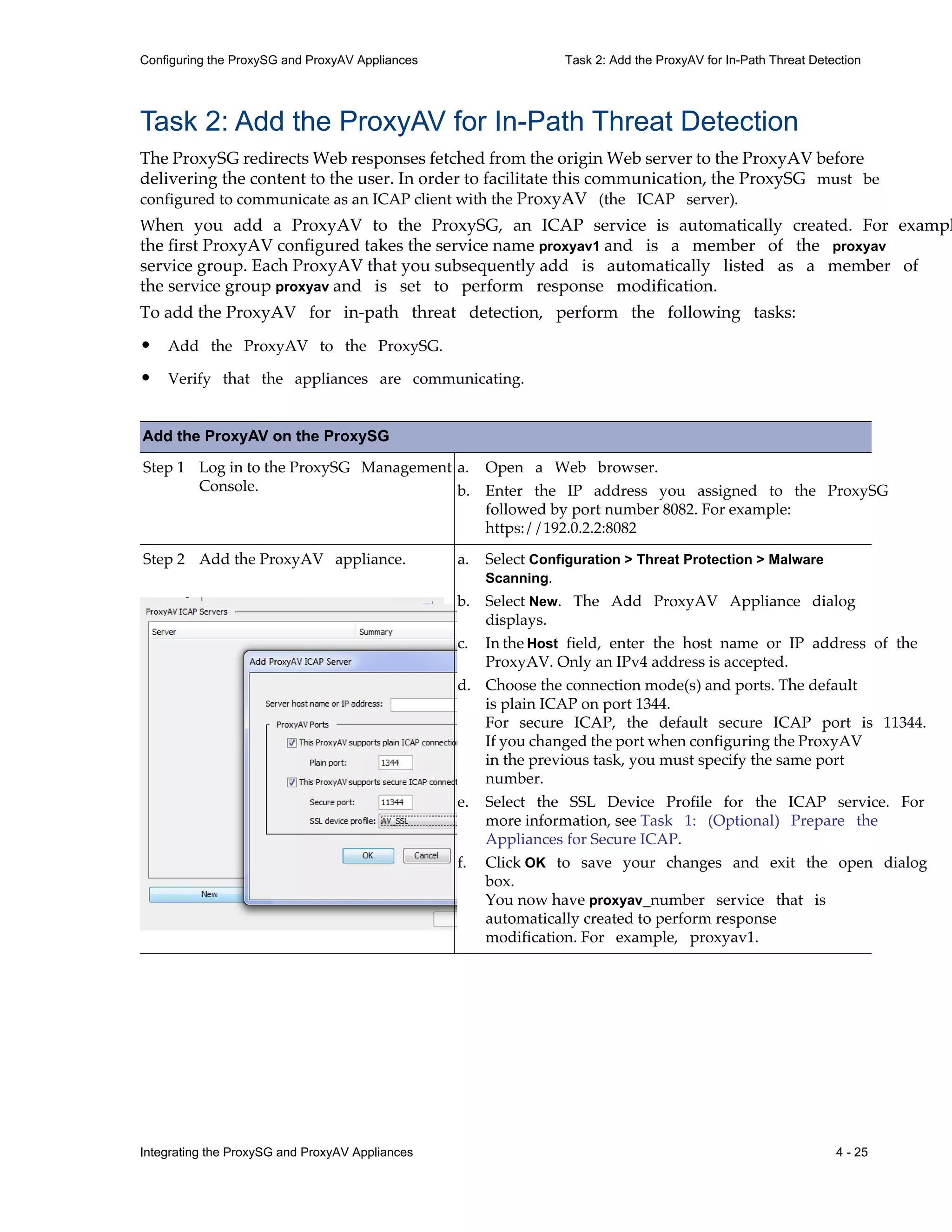Integrating the ProxySG and ProxyAV Appliances 4 - 25
Configuring the ProxySG and ProxyAV Appliances Task 2: Add the ProxyAV for In-Path Threat Detection
Task 2: Add the ProxyAV for In-Path Threat Detection
The ProxySG redirects Web responses fetched from the origin Web server to the ProxyAV before
delivering the content to the user. In order to facilitate this communication, the ProxySG must be
configured to communicate as an ICAP client with the ProxyAV (the ICAP server).
When you add a ProxyAV to the ProxySG, an ICAP service is automatically created. For exampl
the first ProxyAV configured takes the service name proxyav1 and is a member of the proxyav
service group. Each ProxyAV that you subsequently add is automatically listed as a member of
the service group proxyav and is set to perform response modification.
To add the ProxyAV for in-path threat detection, perform the following tasks:
• Add the ProxyAV to the ProxySG.
• Verify that the appliances are communicating.
Add the ProxyAV on the ProxySG
Step 1 Log in to the ProxySG Management
Console.
a. Open a Web browser.
b. Enter the IP address you assigned to the ProxySG
followed by port number 8082. For example:
https://192.0.2.2:8082
Step 2 Add the ProxyAV appliance. a. Select Configuration > Threat Protection > Malware
Scanning.
b. Select New. The Add ProxyAV Appliance dialog
displays.
c. In the Host field, enter the host name or IP address of the
ProxyAV. Only an IPv4 address is accepted.
d. Choose the connection mode(s) and ports. The default
is plain ICAP on port 1344.
For secure ICAP, the default secure ICAP port is 11344.
If you changed the port when configuring the ProxyAV
in the previous task, you must specify the same port
number.
e. Select the SSL Device Profile for the ICAP service. For
more information, see Task 1: (Optional) Prepare the
Appliances for Secure ICAP.
f. Click OK to save your changes and exit the open dialog
box.
You now have proxyav_number service that is
automatically created to perform response
modification. For example, proxyav1.
 