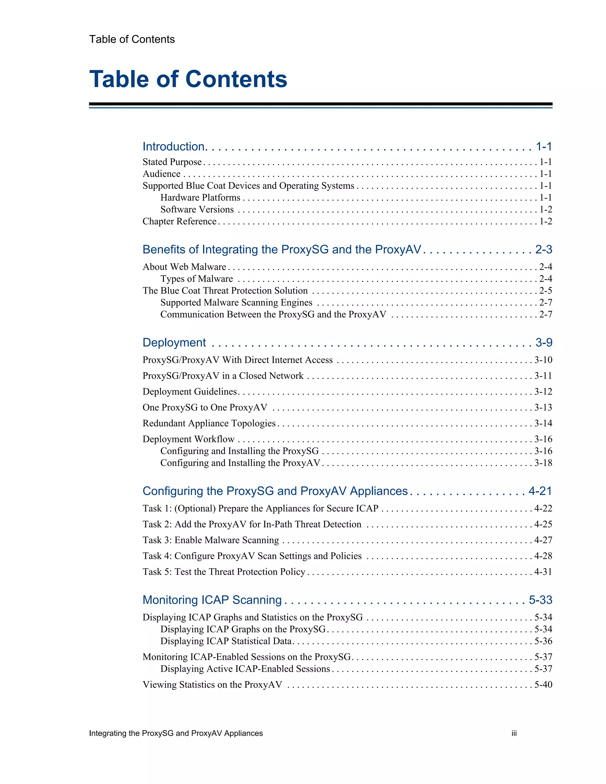 Integrating the ProxySG and ProxyAV Appliances iii
Table of Contents
Table of Contents
Introduction. . . . . . . . . . . . . . . . . . . . . . . . . . . . . . . . . . . . . . . . . . . . . . . . . . 1-1
Stated Purpose. . . . . . . . . . . . . . . . . . . . . . . . . . . . . . . . . . . . . . . . . . . . . . . . . . . . . . . . . . . . . . . . . . . . 1-1
Audience . . . . . . . . . . . . . . . . . . . . . . . . . . . . . . . . . . . . . . . . . . . . . . . . . . . . . . . . . . . . . . . . . . . . . . . . 1-1
Supported Blue Coat Devices and Operating Systems . . . . . . . . . . . . . . . . . . . . . . . . . . . . . . . . . . . . . 1-1
Hardware Platforms . . . . . . . . . . . . . . . . . . . . . . . . . . . . . . . . . . . . . . . . . . . . . . . . . . . . . . . . . . . . 1-1
Software Versions . . . . . . . . . . . . . . . . . . . . . . . . . . . . . . . . . . . . . . . . . . . . . . . . . . . . . . . . . . . . . 1-2
Chapter Reference. . . . . . . . . . . . . . . . . . . . . . . . . . . . . . . . . . . . . . . . . . . . . . . . . . . . . . . . . . . . . . . . . 1-2
Benefits of Integrating the ProxySG and the ProxyAV. . . . . . . . . . . . . . . . . 2-3
About Web Malware . . . . . . . . . . . . . . . . . . . . . . . . . . . . . . . . . . . . . . . . . . . . . . . . . . . . . . . . . . . . . . . 2-4
Types of Malware . . . . . . . . . . . . . . . . . . . . . . . . . . . . . . . . . . . . . . . . . . . . . . . . . . . . . . . . . . . . . 2-4
The Blue Coat Threat Protection Solution . . . . . . . . . . . . . . . . . . . . . . . . . . . . . . . . . . . . . . . . . . . . . . 2-5
Supported Malware Scanning Engines . . . . . . . . . . . . . . . . . . . . . . . . . . . . . . . . . . . . . . . . . . . . . 2-7
Communication Between the ProxySG and the ProxyAV . . . . . . . . . . . . . . . . . . . . . . . . . . . . . . 2-7
Deployment . . . . . . . . . . . . . . . . . . . . . . . . . . . . . . . . . . . . . . . . . . . . . . . . . 3-9
ProxySG/ProxyAV With Direct Internet Access . . . . . . . . . . . . . . . . . . . . . . . . . . . . . . . . . . . . . . . . 3-10
ProxySG/ProxyAV in a Closed Network . . . . . . . . . . . . . . . . . . . . . . . . . . . . . . . . . . . . . . . . . . . . . . 3-11
Deployment Guidelines. . . . . . . . . . . . . . . . . . . . . . . . . . . . . . . . . . . . . . . . . . . . . . . . . . . . . . . . . . . . 3-12
One ProxySG to One ProxyAV . . . . . . . . . . . . . . . . . . . . . . . . . . . . . . . . . . . . . . . . . . . . . . . . . . . . . 3-13
Redundant Appliance Topologies . . . . . . . . . . . . . . . . . . . . . . . . . . . . . . . . . . . . . . . . . . . . . . . . . . . . 3-14
Deployment Workflow . . . . . . . . . . . . . . . . . . . . . . . . . . . . . . . . . . . . . . . . . . . . . . . . . . . . . . . . . . . . 3-16
Configuring and Installing the ProxySG . . . . . . . . . . . . . . . . . . . . . . . . . . . . . . . . . . . . . . . . . . . 3-16
Configuring and Installing the ProxyAV. . . . . . . . . . . . . . . . . . . . . . . . . . . . . . . . . . . . . . . . . . . 3-18
Configuring the ProxySG and ProxyAV Appliances. . . . . . . . . . . . . . . . . . 4-21
Task 1: (Optional) Prepare the Appliances for Secure ICAP . . . . . . . . . . . . . . . . . . . . . . . . . . . . . . . 4-22
Task 2: Add the ProxyAV for In-Path Threat Detection . . . . . . . . . . . . . . . . . . . . . . . . . . . . . . . . . . 4-25
Task 3: Enable Malware Scanning . . . . . . . . . . . . . . . . . . . . . . . . . . . . . . . . . . . . . . . . . . . . . . . . . . . 4-27
Task 4: Configure ProxyAV Scan Settings and Policies . . . . . . . . . . . . . . . . . . . . . . . . . . . . . . . . . . 4-28
Task 5: Test the Threat Protection Policy . . . . . . . . . . . . . . . . . . . . . . . . . . . . . . . . . . . . . . . . . . . . . . 4-31
Monitoring ICAP Scanning . . . . . . . . . . . . . . . . . . . . . . . . . . . . . . . . . . . . . 5-33
Displaying ICAP Graphs and Statistics on the ProxySG . . . . . . . . . . . . . . . . . . . . . . . . . . . . . . . . . . 5-34
Displaying ICAP Graphs on the ProxySG. . . . . . . . . . . . . . . . . . . . . . . . . . . . . . . . . . . . . . . . . . 5-34
Displaying ICAP Statistical Data. . . . . . . . . . . . . . . . . . . . . . . . . . . . . . . . . . . . . . . . . . . . . . . . . 5-36
Monitoring ICAP-Enabled Sessions on the ProxySG. . . . . . . . . . . . . . . . . . . . . . . . . . . . . . . . . . . . . 5-37
Displaying Active ICAP-Enabled Sessions . . . . . . . . . . . . . . . . . . . . . . . . . . . . . . . . . . . . . . . . . 5-37
Viewing Statistics on the ProxyAV . . . . . . . . . . . . . . . . . . . . . . . . . . . . . . . . . . . . . . . . . . . . . . . . . . 5-40
 