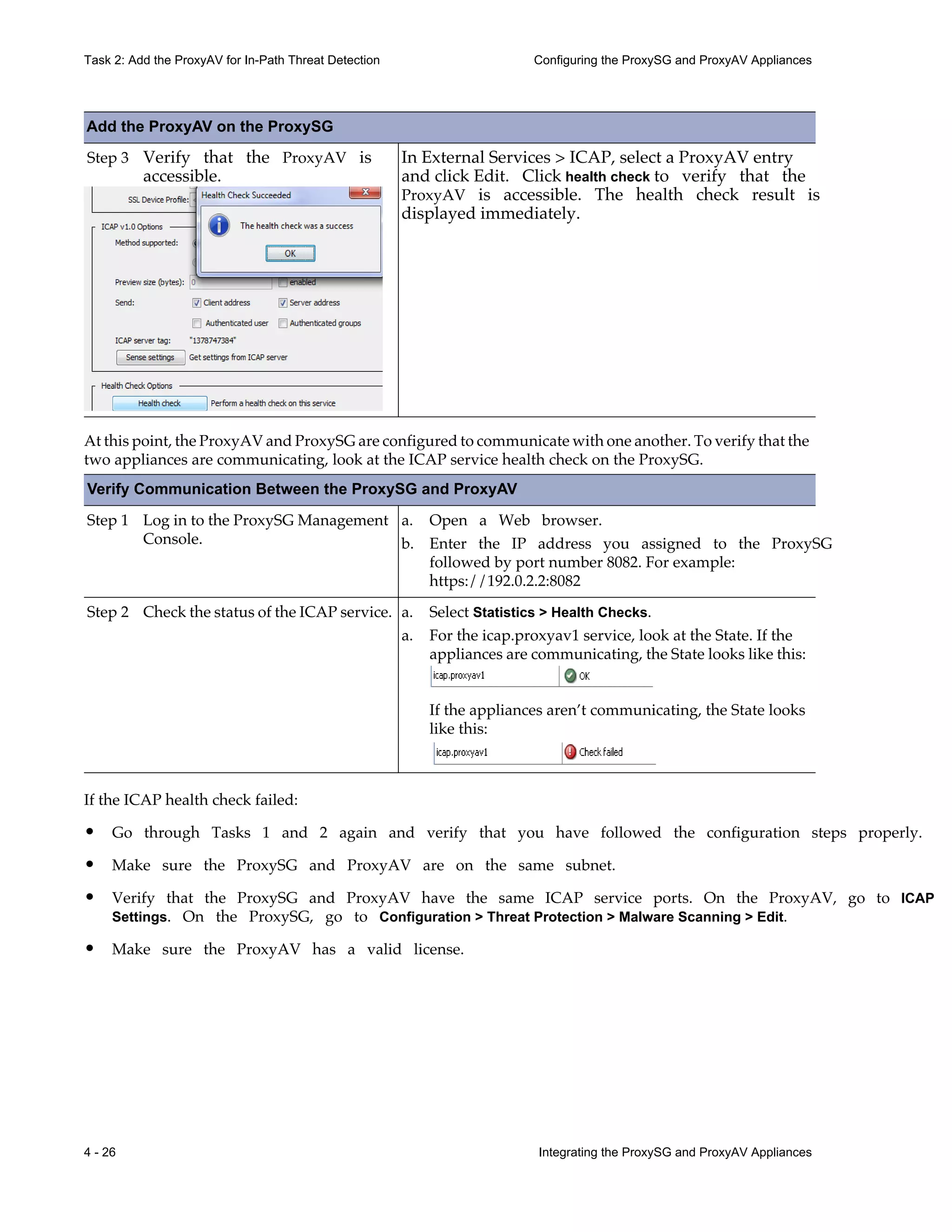 4 - 26 Integrating the ProxySG and ProxyAV Appliances
Task 2: Add the ProxyAV for In-Path Threat Detection Configuring the ProxySG and ProxyAV Appliances
At this point, the ProxyAV and ProxySG are configured to communicate with one another. To verify that the
two appliances are communicating, look at the ICAP service health check on the ProxySG.
Verify Communication Between the ProxySG and ProxyAV
Step 1 Log in to the ProxySG Management
Console.
Step 2 Check the status of the ICAP service.
If the ICAP health check failed:
• Go through Tasks 1 and 2 again and verify that you have followed the configuration steps properly.
• Make sure the ProxySG and ProxyAV are on the same subnet.
• Verify that the ProxySG and ProxyAV have the same ICAP service ports. On the ProxyAV, go to ICAP
Settings. On the ProxySG, go to Configuration > Threat Protection > Malware Scanning > Edit.
• Make sure the ProxyAV has a valid license.
Step 3 Verify that the ProxyAV is
accessible.
In External Services > ICAP, select a ProxyAV entry
and click Edit. Click health check to verify that the
ProxyAV is accessible. The health check result is
displayed immediately.
a. Open a Web browser.
b. Enter the IP address you assigned to the ProxySG
followed by port number 8082. For example:
https://192.0.2.2:8082
a. Select Statistics > Health Checks.
a. For the icap.proxyav1 service, look at the State. If the
appliances are communicating, the State looks like this:
If the appliances aren’t communicating, the State looks
like this:
Add the ProxyAV on the ProxySG
 