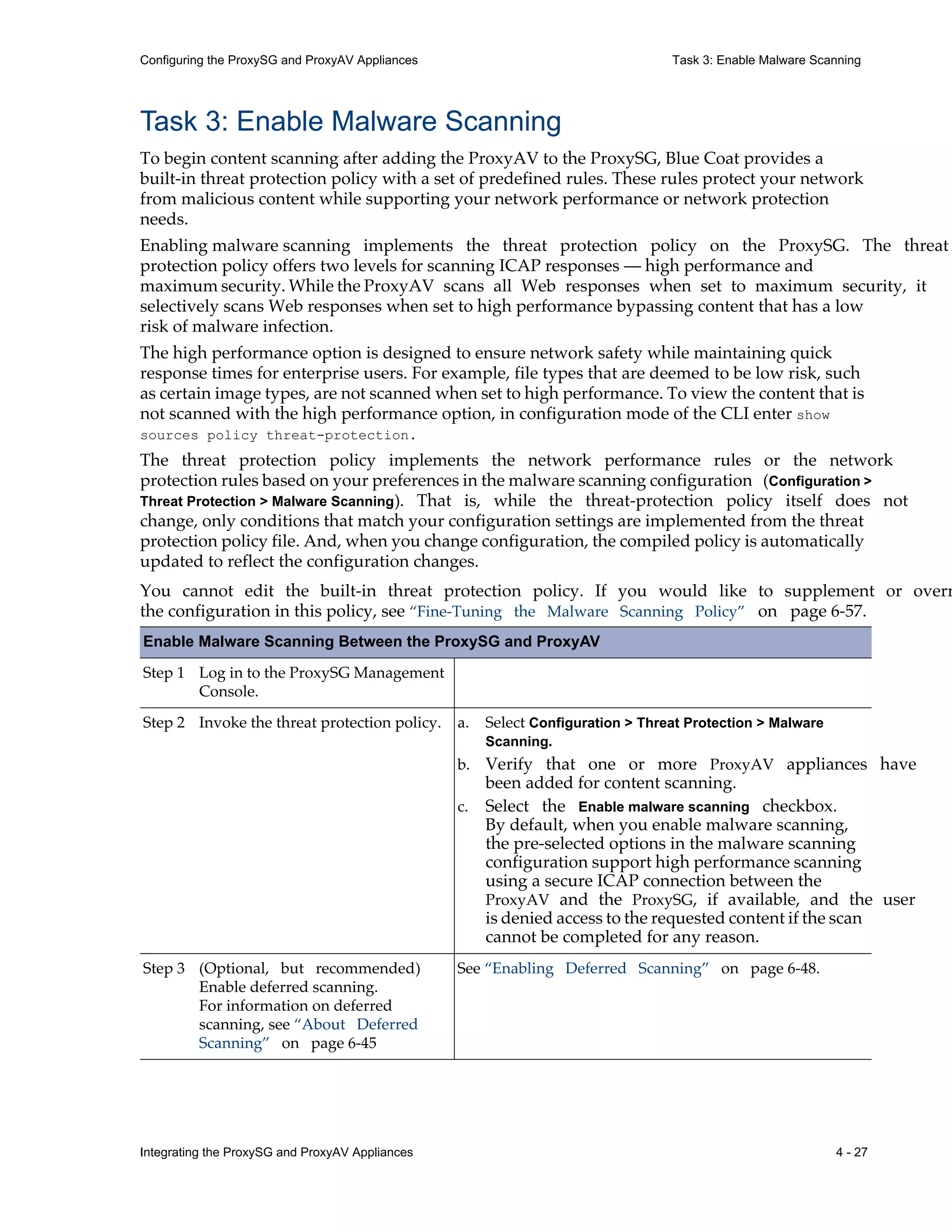 Integrating the ProxySG and ProxyAV Appliances 4 - 27
Configuring the ProxySG and ProxyAV Appliances Task 3: Enable Malware Scanning
Task 3: Enable Malware Scanning
To begin content scanning after adding the ProxyAV to the ProxySG, Blue Coat provides a
built-in threat protection policy with a set of predefined rules. These rules protect your network
from malicious content while supporting your network performance or network protection
needs.
Enabling malware scanning implements the threat protection policy on the ProxySG. The threat
protection policy offers two levels for scanning ICAP responses — high performance and
maximum security. While the ProxyAV scans all Web responses when set to maximum security, it
selectively scans Web responses when set to high performance bypassing content that has a low
risk of malware infection.
The high performance option is designed to ensure network safety while maintaining quick
response times for enterprise users. For example, file types that are deemed to be low risk, such
as certain image types, are not scanned when set to high performance. To view the content that is
not scanned with the high performance option, in configuration mode of the CLI enter show
sources policy threat-protection.
The threat protection policy implements the network performance rules or the network
protection rules based on your preferences in the malware scanning configuration (Configuration >
Threat Protection > Malware Scanning). That is, while the threat-protection policy itself does not
change, only conditions that match your configuration settings are implemented from the threat
protection policy file. And, when you change configuration, the compiled policy is automatically
updated to reflect the configuration changes.
You cannot edit the built-in threat protection policy. If you would like to supplement or overr
the configuration in this policy, see “Fine-Tuning the Malware Scanning Policy” on page 6-57.
Enable Malware Scanning Between the ProxySG and ProxyAV
Step 1 Log in to the ProxySG Management
Console.
Step 2 Invoke the threat protection policy.
Step 3 (Optional, but recommended)
Enable deferred scanning.
For information on deferred
scanning, see “About Deferred
Scanning” on page 6-45
See “Enabling Deferred Scanning” on page 6-48.
a. Select Configuration > Threat Protection > Malware
Scanning.
b. Verify that one or more ProxyAV appliances have
been added for content scanning.
c. Select the Enable malware scanning checkbox.
By default, when you enable malware scanning,
the pre-selected options in the malware scanning
configuration support high performance scanning
using a secure ICAP connection between the
ProxyAV and the ProxySG, if available, and the user
is denied access to the requested content if the scan
cannot be completed for any reason.
 