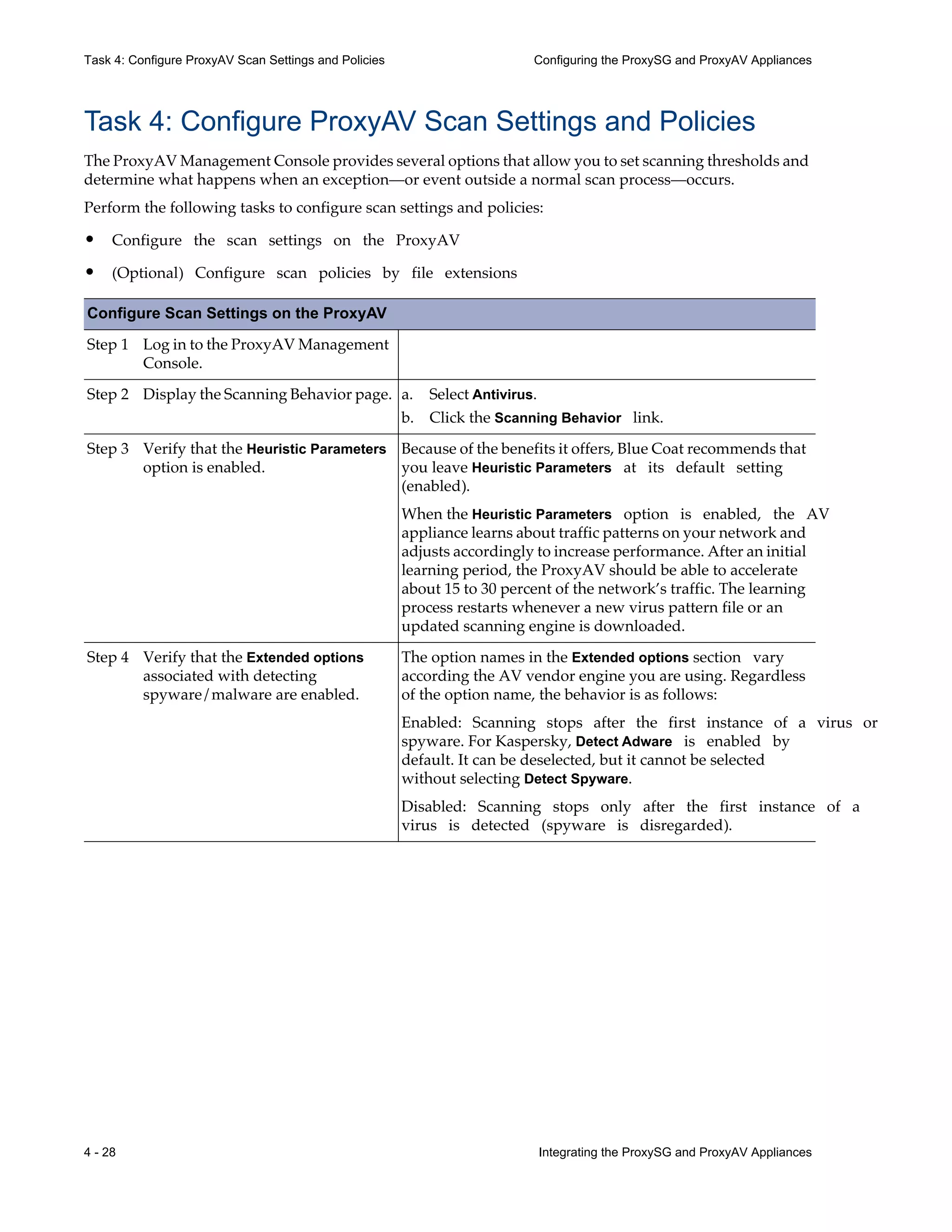4 - 28 Integrating the ProxySG and ProxyAV Appliances
Task 4: Configure ProxyAV Scan Settings and Policies Configuring the ProxySG and ProxyAV Appliances
Task 4: Configure ProxyAV Scan Settings and Policies
The ProxyAV Management Console provides several options that allow you to set scanning thresholds and
determine what happens when an exception—or event outside a normal scan process—occurs.
Perform the following tasks to configure scan settings and policies:
• Configure the scan settings on the ProxyAV
• (Optional) Configure scan policies by file extensions
Configure Scan Settings on the ProxyAV
Step 1 Log in to the ProxyAV Management
Console.
Step 2 Display the Scanning Behavior page. a. Select Antivirus.
b. Click the Scanning Behavior link.
Step 3 Verify that the Heuristic Parameters
option is enabled.
Because of the benefits it offers, Blue Coat recommends that
you leave Heuristic Parameters at its default setting
(enabled).
When the Heuristic Parameters option is enabled, the AV
appliance learns about traffic patterns on your network and
adjusts accordingly to increase performance. After an initial
learning period, the ProxyAV should be able to accelerate
about 15 to 30 percent of the network’s traffic. The learning
process restarts whenever a new virus pattern file or an
updated scanning engine is downloaded.
Step 4 Verify that the Extended options
associated with detecting
spyware/malware are enabled.
The option names in the Extended options section vary
according the AV vendor engine you are using. Regardless
of the option name, the behavior is as follows:
Enabled: Scanning stops after the first instance of a virus or
spyware. For Kaspersky, Detect Adware is enabled by
default. It can be deselected, but it cannot be selected
without selecting Detect Spyware.
Disabled: Scanning stops only after the first instance of a
virus is detected (spyware is disregarded).
 