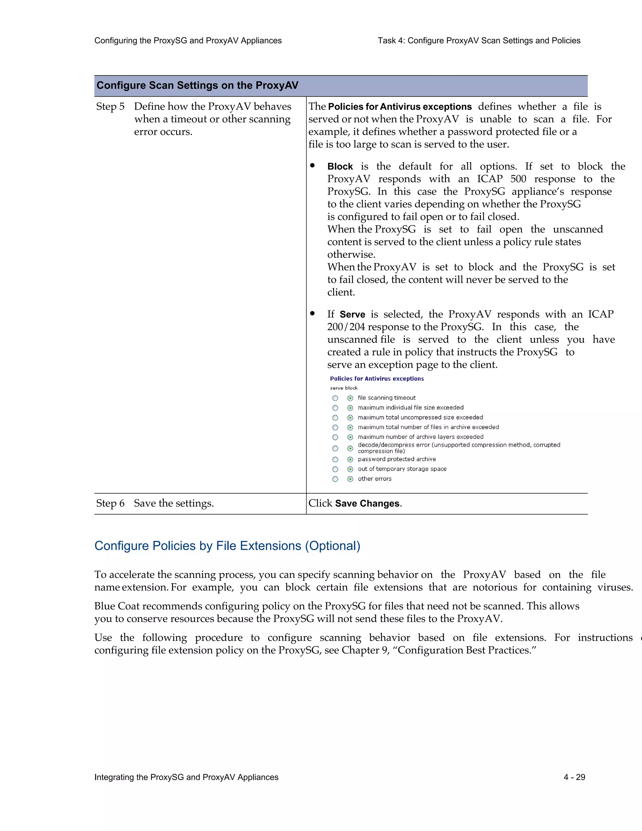 Integrating the ProxySG and ProxyAV Appliances 4 - 29
Configuring the ProxySG and ProxyAV Appliances Task 4: Configure ProxyAV Scan Settings and Policies
Configure Policies by File Extensions (Optional)
To accelerate the scanning process, you can specify scanning behavior on the ProxyAV based on the file
name extension. For example, you can block certain file extensions that are notorious for containing viruses.
Blue Coat recommends configuring policy on the ProxySG for files that need not be scanned. This allows
you to conserve resources because the ProxySG will not send these files to the ProxyAV.
Use the following procedure to configure scanning behavior based on file extensions. For instructions o
configuring file extension policy on the ProxySG, see Chapter 9, “Configuration Best Practices.”
Step 5 Define how the ProxyAV behaves
when a timeout or other scanning
error occurs.
The Policies for Antivirus exceptions defines whether a file is
served or not when the ProxyAV is unable to scan a file. For
example, it defines whether a password protected file or a
file is too large to scan is served to the user.
• Block is the default for all options. If set to block the
ProxyAV responds with an ICAP 500 response to the
ProxySG. In this case the ProxySG appliance’s response
to the client varies depending on whether the ProxySG
is configured to fail open or to fail closed.
When the ProxySG is set to fail open the unscanned
content is served to the client unless a policy rule states
otherwise.
When the ProxyAV is set to block and the ProxySG is set
to fail closed, the content will never be served to the
client.
• If Serve is selected, the ProxyAV responds with an ICAP
200/204 response to the ProxySG. In this case, the
unscanned file is served to the client unless you have
created a rule in policy that instructs the ProxySG to
serve an exception page to the client.
Step 6 Save the settings. Click Save Changes.
Configure Scan Settings on the ProxyAV
 