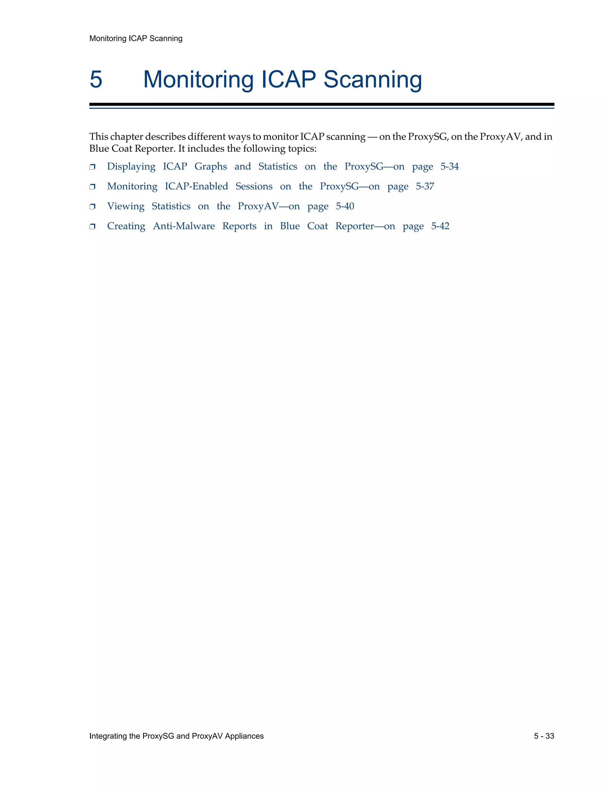 Integrating the ProxySG and ProxyAV Appliances 5 - 33
Monitoring ICAP Scanning
5 Monitoring ICAP Scanning
This chapter describes different ways to monitor ICAP scanning — on the ProxySG, on the ProxyAV, and in
Blue Coat Reporter. It includes the following topics:
p Displaying ICAP Graphs and Statistics on the ProxySG—on page 5-34
p Monitoring ICAP-Enabled Sessions on the ProxySG—on page 5-37
p Viewing Statistics on the ProxyAV—on page 5-40
p Creating Anti-Malware Reports in Blue Coat Reporter—on page 5-42
 