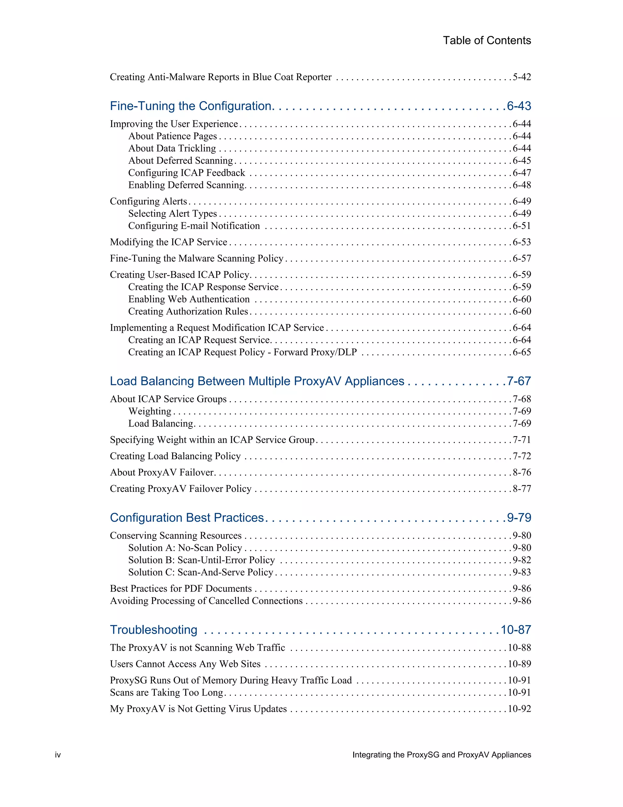 iv Integrating the ProxySG and ProxyAV Appliances
Table of Contents
Creating Anti-Malware Reports in Blue Coat Reporter . . . . . . . . . . . . . . . . . . . . . . . . . . . . . . . . . . .5-42
Fine-Tuning the Configuration. . . . . . . . . . . . . . . . . . . . . . . . . . . . . . . . . . .6-43
Improving the User Experience. . . . . . . . . . . . . . . . . . . . . . . . . . . . . . . . . . . . . . . . . . . . . . . . . . . . . .6-44
About Patience Pages . . . . . . . . . . . . . . . . . . . . . . . . . . . . . . . . . . . . . . . . . . . . . . . . . . . . . . . . . .6-44
About Data Trickling . . . . . . . . . . . . . . . . . . . . . . . . . . . . . . . . . . . . . . . . . . . . . . . . . . . . . . . . . .6-44
About Deferred Scanning. . . . . . . . . . . . . . . . . . . . . . . . . . . . . . . . . . . . . . . . . . . . . . . . . . . . . . .6-45
Configuring ICAP Feedback . . . . . . . . . . . . . . . . . . . . . . . . . . . . . . . . . . . . . . . . . . . . . . . . . . . .6-47
Enabling Deferred Scanning. . . . . . . . . . . . . . . . . . . . . . . . . . . . . . . . . . . . . . . . . . . . . . . . . . . . .6-48
Configuring Alerts. . . . . . . . . . . . . . . . . . . . . . . . . . . . . . . . . . . . . . . . . . . . . . . . . . . . . . . . . . . . . . . .6-49
Selecting Alert Types . . . . . . . . . . . . . . . . . . . . . . . . . . . . . . . . . . . . . . . . . . . . . . . . . . . . . . . . . .6-49
Configuring E-mail Notification . . . . . . . . . . . . . . . . . . . . . . . . . . . . . . . . . . . . . . . . . . . . . . . . .6-51
Modifying the ICAP Service . . . . . . . . . . . . . . . . . . . . . . . . . . . . . . . . . . . . . . . . . . . . . . . . . . . . . . . .6-53
Fine-Tuning the Malware Scanning Policy. . . . . . . . . . . . . . . . . . . . . . . . . . . . . . . . . . . . . . . . . . . . .6-57
Creating User-Based ICAP Policy. . . . . . . . . . . . . . . . . . . . . . . . . . . . . . . . . . . . . . . . . . . . . . . . . . . .6-59
Creating the ICAP Response Service. . . . . . . . . . . . . . . . . . . . . . . . . . . . . . . . . . . . . . . . . . . . . .6-59
Enabling Web Authentication . . . . . . . . . . . . . . . . . . . . . . . . . . . . . . . . . . . . . . . . . . . . . . . . . . .6-60
Creating Authorization Rules. . . . . . . . . . . . . . . . . . . . . . . . . . . . . . . . . . . . . . . . . . . . . . . . . . . .6-60
Implementing a Request Modification ICAP Service . . . . . . . . . . . . . . . . . . . . . . . . . . . . . . . . . . . . .6-64
Creating an ICAP Request Service. . . . . . . . . . . . . . . . . . . . . . . . . . . . . . . . . . . . . . . . . . . . . . . .6-64
Creating an ICAP Request Policy - Forward Proxy/DLP . . . . . . . . . . . . . . . . . . . . . . . . . . . . . .6-65
Load Balancing Between Multiple ProxyAV Appliances . . . . . . . . . . . . . . .7-67
About ICAP Service Groups . . . . . . . . . . . . . . . . . . . . . . . . . . . . . . . . . . . . . . . . . . . . . . . . . . . . . . . .7-68
Weighting . . . . . . . . . . . . . . . . . . . . . . . . . . . . . . . . . . . . . . . . . . . . . . . . . . . . . . . . . . . . . . . . . . .7-69
Load Balancing. . . . . . . . . . . . . . . . . . . . . . . . . . . . . . . . . . . . . . . . . . . . . . . . . . . . . . . . . . . . . . .7-69
Specifying Weight within an ICAP Service Group. . . . . . . . . . . . . . . . . . . . . . . . . . . . . . . . . . . . . . .7-71
Creating Load Balancing Policy . . . . . . . . . . . . . . . . . . . . . . . . . . . . . . . . . . . . . . . . . . . . . . . . . . . . .7-72
About ProxyAV Failover. . . . . . . . . . . . . . . . . . . . . . . . . . . . . . . . . . . . . . . . . . . . . . . . . . . . . . . . . . .8-76
Creating ProxyAV Failover Policy . . . . . . . . . . . . . . . . . . . . . . . . . . . . . . . . . . . . . . . . . . . . . . . . . . .8-77
Configuration Best Practices. . . . . . . . . . . . . . . . . . . . . . . . . . . . . . . . . . . .9-79
Conserving Scanning Resources . . . . . . . . . . . . . . . . . . . . . . . . . . . . . . . . . . . . . . . . . . . . . . . . . . . . .9-80
Solution A: No-Scan Policy . . . . . . . . . . . . . . . . . . . . . . . . . . . . . . . . . . . . . . . . . . . . . . . . . . . . .9-80
Solution B: Scan-Until-Error Policy . . . . . . . . . . . . . . . . . . . . . . . . . . . . . . . . . . . . . . . . . . . . . .9-82
Solution C: Scan-And-Serve Policy . . . . . . . . . . . . . . . . . . . . . . . . . . . . . . . . . . . . . . . . . . . . . . .9-83
Best Practices for PDF Documents . . . . . . . . . . . . . . . . . . . . . . . . . . . . . . . . . . . . . . . . . . . . . . . . . . .9-86
Avoiding Processing of Cancelled Connections . . . . . . . . . . . . . . . . . . . . . . . . . . . . . . . . . . . . . . . . .9-86
Troubleshooting . . . . . . . . . . . . . . . . . . . . . . . . . . . . . . . . . . . . . . . . . . . .10-87
The ProxyAV is not Scanning Web Traffic . . . . . . . . . . . . . . . . . . . . . . . . . . . . . . . . . . . . . . . . . . .10-88
Users Cannot Access Any Web Sites . . . . . . . . . . . . . . . . . . . . . . . . . . . . . . . . . . . . . . . . . . . . . . . .10-89
ProxySG Runs Out of Memory During Heavy Traffic Load . . . . . . . . . . . . . . . . . . . . . . . . . . . . . .10-91
Scans are Taking Too Long. . . . . . . . . . . . . . . . . . . . . . . . . . . . . . . . . . . . . . . . . . . . . . . . . . . . . . . .10-91
My ProxyAV is Not Getting Virus Updates . . . . . . . . . . . . . . . . . . . . . . . . . . . . . . . . . . . . . . . . . . .10-92
 