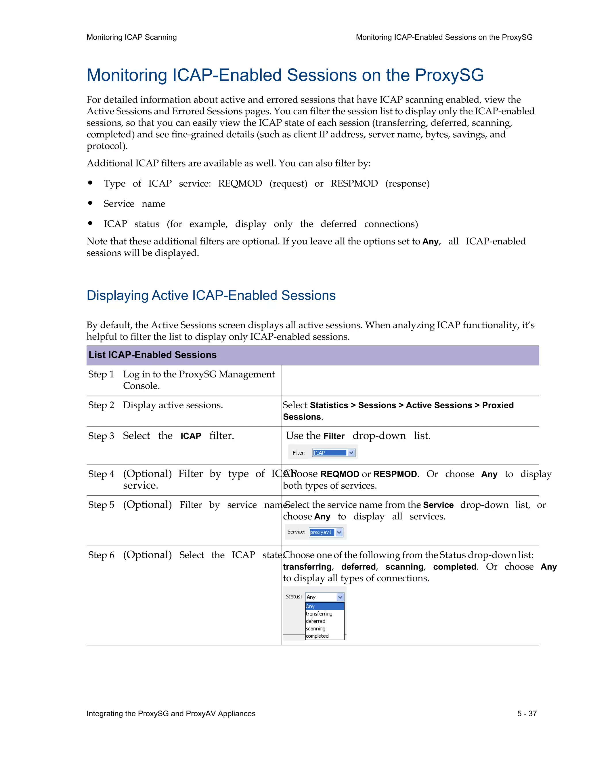 Integrating the ProxySG and ProxyAV Appliances 5 - 37
Monitoring ICAP Scanning Monitoring ICAP-Enabled Sessions on the ProxySG
Monitoring ICAP-Enabled Sessions on the ProxySG
For detailed information about active and errored sessions that have ICAP scanning enabled, view the
Active Sessions and Errored Sessions pages. You can filter the session list to display only the ICAP-enabled
sessions, so that you can easily view the ICAP state of each session (transferring, deferred, scanning,
completed) and see fine-grained details (such as client IP address, server name, bytes, savings, and
protocol).
Additional ICAP filters are available as well. You can also filter by:
• Type of ICAP service: REQMOD (request) or RESPMOD (response)
• Service name
• ICAP status (for example, display only the deferred connections)
Note that these additional filters are optional. If you leave all the options set to Any, all ICAP-enabled
sessions will be displayed.
Displaying Active ICAP-Enabled Sessions
By default, the Active Sessions screen displays all active sessions. When analyzing ICAP functionality, it’s
helpful to filter the list to display only ICAP-enabled sessions.
List ICAP-Enabled Sessions
Step 1 Log in to the ProxySG Management
Console.
Step 2 Display active sessions. Select Statistics > Sessions > Active Sessions > Proxied
Sessions.
Step 3 Select the ICAP filter. Use the Filter drop-down list.
Step 4 (Optional) Filter by type of ICAP
service.
Choose REQMOD or RESPMOD. Or choose Any to display
both types of services.
Step 5 (Optional) Filter by service name.
Select the service name from the Service drop-down list, or
choose Any to display all services.
Step 6 (Optional) Select the ICAP state.Choose one of the following from the Status drop-down list:
transferring, deferred, scanning, completed. Or choose Any
to display all types of connections.
 