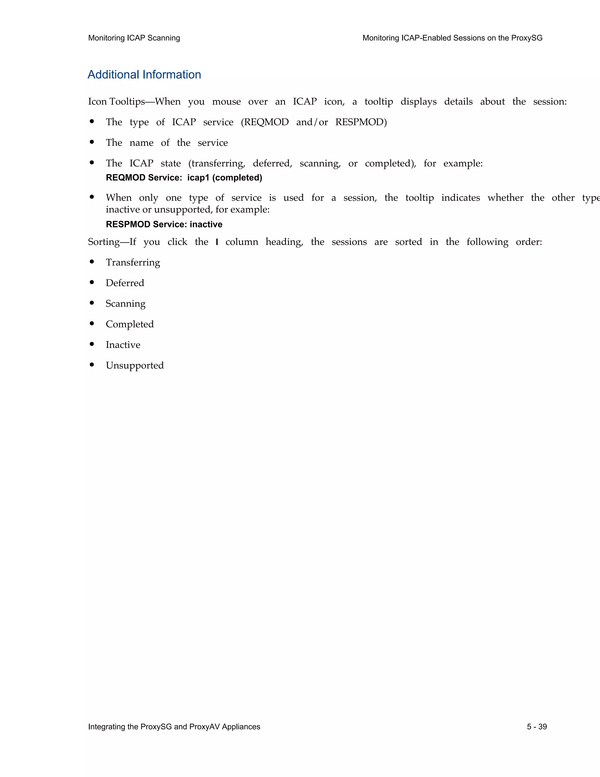 Integrating the ProxySG and ProxyAV Appliances 5 - 39
Monitoring ICAP Scanning Monitoring ICAP-Enabled Sessions on the ProxySG
Additional Information
Icon Tooltips—When you mouse over an ICAP icon, a tooltip displays details about the session:
• The type of ICAP service (REQMOD and/or RESPMOD)
• The name of the service
• The ICAP state (transferring, deferred, scanning, or completed), for example:
REQMOD Service: icap1 (completed)
• When only one type of service is used for a session, the tooltip indicates whether the other type
inactive or unsupported, for example:
RESPMOD Service: inactive
Sorting—If you click the I column heading, the sessions are sorted in the following order:
• Transferring
• Deferred
• Scanning
• Completed
• Inactive
• Unsupported
 