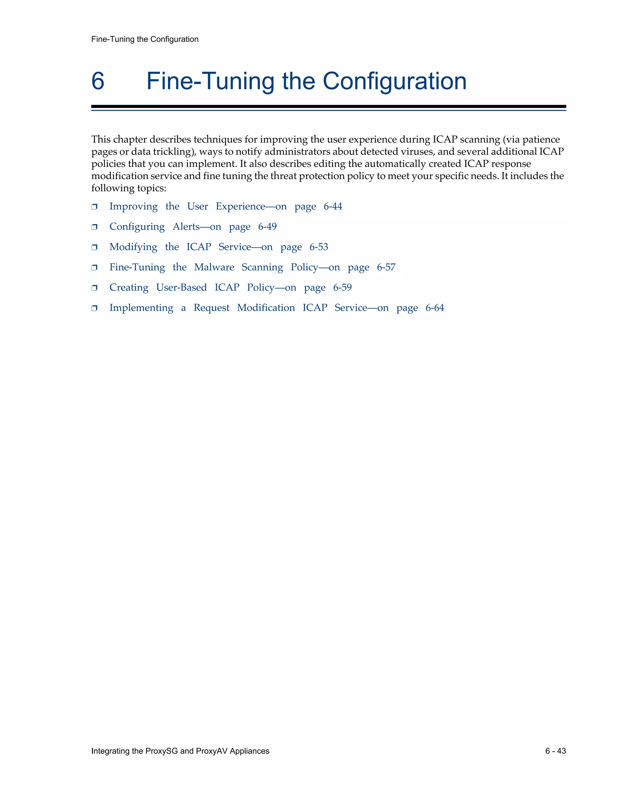 Integrating the ProxySG and ProxyAV Appliances 6 - 43
Fine-Tuning the Configuration
6 Fine-Tuning the Configuration
This chapter describes techniques for improving the user experience during ICAP scanning (via patience
pages or data trickling), ways to notify administrators about detected viruses, and several additional ICAP
policies that you can implement. It also describes editing the automatically created ICAP response
modification service and fine tuning the threat protection policy to meet your specific needs. It includes the
following topics:
p Improving the User Experience—on page 6-44
p Configuring Alerts—on page 6-49
p Modifying the ICAP Service—on page 6-53
p Fine-Tuning the Malware Scanning Policy—on page 6-57
p Creating User-Based ICAP Policy—on page 6-59
p Implementing a Request Modification ICAP Service—on page 6-64
 