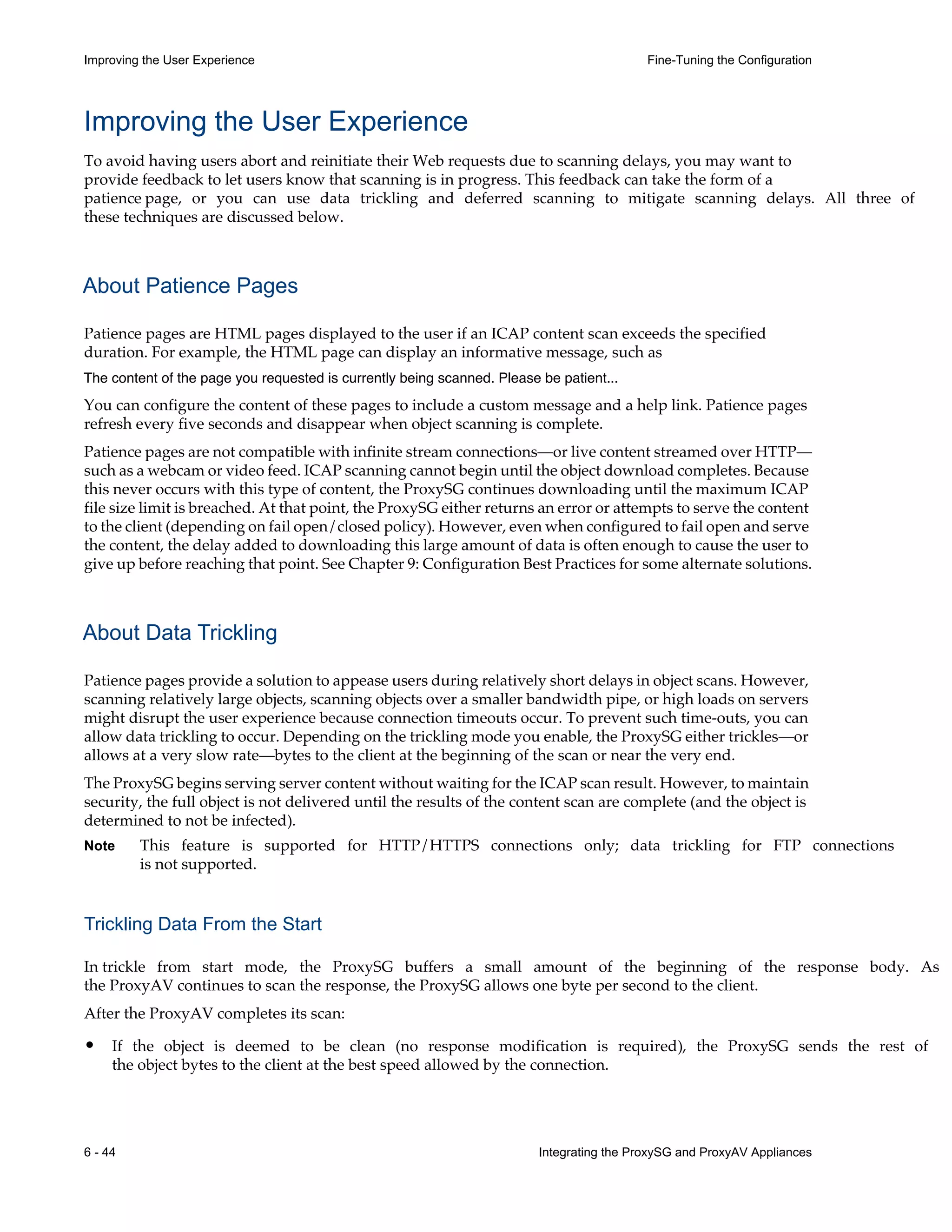 6 - 44 Integrating the ProxySG and ProxyAV Appliances
Improving the User Experience Fine-Tuning the Configuration
Improving the User Experience
To avoid having users abort and reinitiate their Web requests due to scanning delays, you may want to
provide feedback to let users know that scanning is in progress. This feedback can take the form of a
patience page, or you can use data trickling and deferred scanning to mitigate scanning delays. All three of
these techniques are discussed below.
About Patience Pages
Patience pages are HTML pages displayed to the user if an ICAP content scan exceeds the specified
duration. For example, the HTML page can display an informative message, such as
The content of the page you requested is currently being scanned. Please be patient...
You can configure the content of these pages to include a custom message and a help link. Patience pages
refresh every five seconds and disappear when object scanning is complete.
Patience pages are not compatible with infinite stream connections—or live content streamed over HTTP—
such as a webcam or video feed. ICAP scanning cannot begin until the object download completes. Because
this never occurs with this type of content, the ProxySG continues downloading until the maximum ICAP
file size limit is breached. At that point, the ProxySG either returns an error or attempts to serve the content
to the client (depending on fail open/closed policy). However, even when configured to fail open and serve
the content, the delay added to downloading this large amount of data is often enough to cause the user to
give up before reaching that point. See Chapter 9: Configuration Best Practices for some alternate solutions.
About Data Trickling
Patience pages provide a solution to appease users during relatively short delays in object scans. However,
scanning relatively large objects, scanning objects over a smaller bandwidth pipe, or high loads on servers
might disrupt the user experience because connection timeouts occur. To prevent such time-outs, you can
allow data trickling to occur. Depending on the trickling mode you enable, the ProxySG either trickles—or
allows at a very slow rate—bytes to the client at the beginning of the scan or near the very end.
The ProxySG begins serving server content without waiting for the ICAP scan result. However, to maintain
security, the full object is not delivered until the results of the content scan are complete (and the object is
determined to not be infected).
Note This feature is supported for HTTP/HTTPS connections only; data trickling for FTP connections
is not supported.
Trickling Data From the Start
In trickle from start mode, the ProxySG buffers a small amount of the beginning of the response body. As
the ProxyAV continues to scan the response, the ProxySG allows one byte per second to the client.
After the ProxyAV completes its scan:
• If the object is deemed to be clean (no response modification is required), the ProxySG sends the rest of
the object bytes to the client at the best speed allowed by the connection.
 