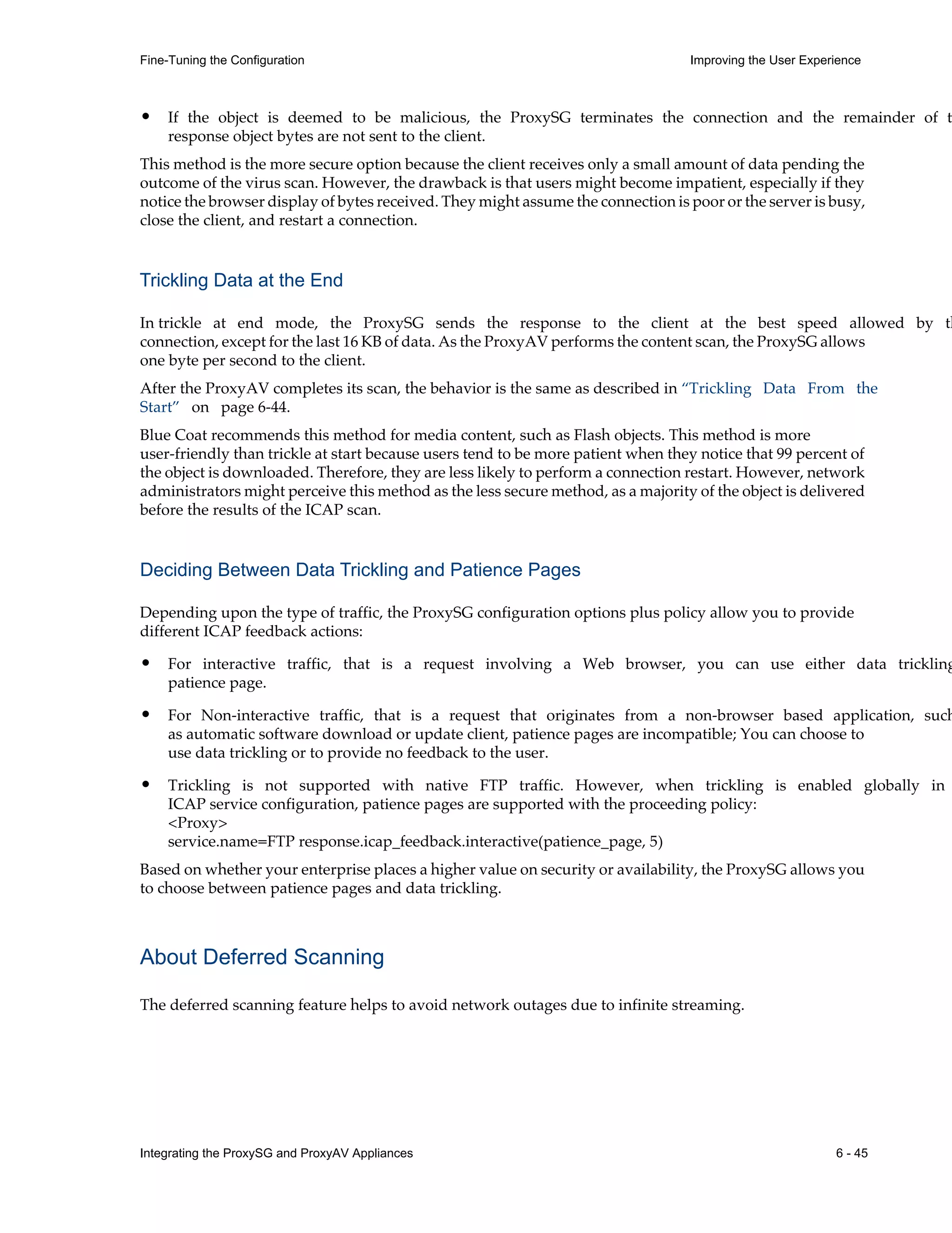 Integrating the ProxySG and ProxyAV Appliances 6 - 45
Fine-Tuning the Configuration Improving the User Experience
• If the object is deemed to be malicious, the ProxySG terminates the connection and the remainder of t
response object bytes are not sent to the client.
This method is the more secure option because the client receives only a small amount of data pending the
outcome of the virus scan. However, the drawback is that users might become impatient, especially if they
notice the browser display of bytes received. They might assume the connection is poor or the server is busy,
close the client, and restart a connection.
Trickling Data at the End
In trickle at end mode, the ProxySG sends the response to the client at the best speed allowed by th
connection, except for the last 16 KB of data. As the ProxyAV performs the content scan, the ProxySG allows
one byte per second to the client.
After the ProxyAV completes its scan, the behavior is the same as described in “Trickling Data From the
Start” on page¬6-44.
Blue Coat recommends this method for media content, such as Flash objects. This method is more
user-friendly than trickle at start because users tend to be more patient when they notice that 99 percent of
the object is downloaded. Therefore, they are less likely to perform a connection restart. However, network
administrators might perceive this method as the less secure method, as a majority of the object is delivered
before the results of the ICAP scan.
Deciding Between Data Trickling and Patience Pages
Depending upon the type of traffic, the ProxySG configuration options plus policy allow you to provide
different ICAP feedback actions:
• For interactive traffic, that is a request involving a Web browser, you can use either data trickling
patience page.
• For Non-interactive traffic, that is a request that originates from a non-browser based application, such
as automatic software download or update client, patience pages are incompatible; You can choose to
use data trickling or to provide no feedback to the user.
• Trickling is not supported with native FTP traffic. However, when trickling is enabled globally in
ICAP service configuration, patience pages are supported with the proceeding policy:
<Proxy>
service.name=FTP response.icap_feedback.interactive(patience_page, 5)
Based on whether your enterprise places a higher value on security or availability, the ProxySG allows you
to choose between patience pages and data trickling.
About Deferred Scanning
The deferred scanning feature helps to avoid network outages due to infinite streaming.
 