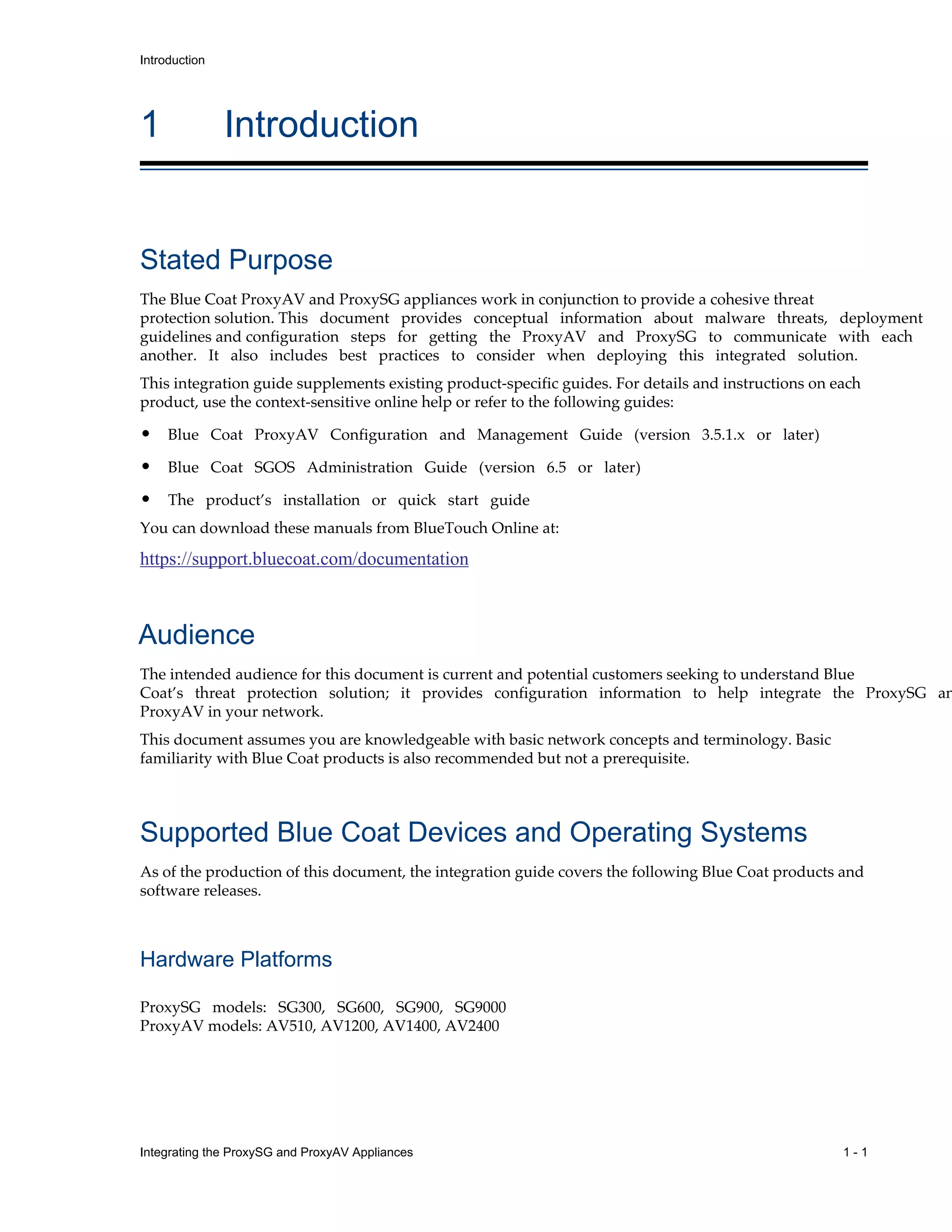 Integrating the ProxySG and ProxyAV Appliances 1 - 1
Introduction
1 Introduction
Stated Purpose
The Blue Coat ProxyAV and ProxySG appliances work in conjunction to provide a cohesive threat
protection solution. This document provides conceptual information about malware threats, deployment
guidelines and configuration steps for getting the ProxyAV and ProxySG to communicate with each
another. It also includes best practices to consider when deploying this integrated solution.
This integration guide supplements existing product-specific guides. For details and instructions on each
product, use the context-sensitive online help or refer to the following guides:
• Blue Coat ProxyAV Configuration and Management Guide (version 3.5.1.x or later)
• Blue Coat SGOS Administration Guide (version 6.5 or later)
• The product’s installation or quick start guide
You can download these manuals from BlueTouch Online at:
https://support.bluecoat.com/documentation
Audience
The intended audience for this document is current and potential customers seeking to understand Blue
Coat’s threat protection solution; it provides configuration information to help integrate the ProxySG an
ProxyAV in your network.
This document assumes you are knowledgeable with basic network concepts and terminology. Basic
familiarity with Blue Coat products is also recommended but not a prerequisite.
Supported Blue Coat Devices and Operating Systems
As of the production of this document, the integration guide covers the following Blue Coat products and
software releases.
Hardware Platforms
ProxySG models: SG300, SG600, SG900, SG9000
ProxyAV models: AV510, AV1200, AV1400, AV2400
 