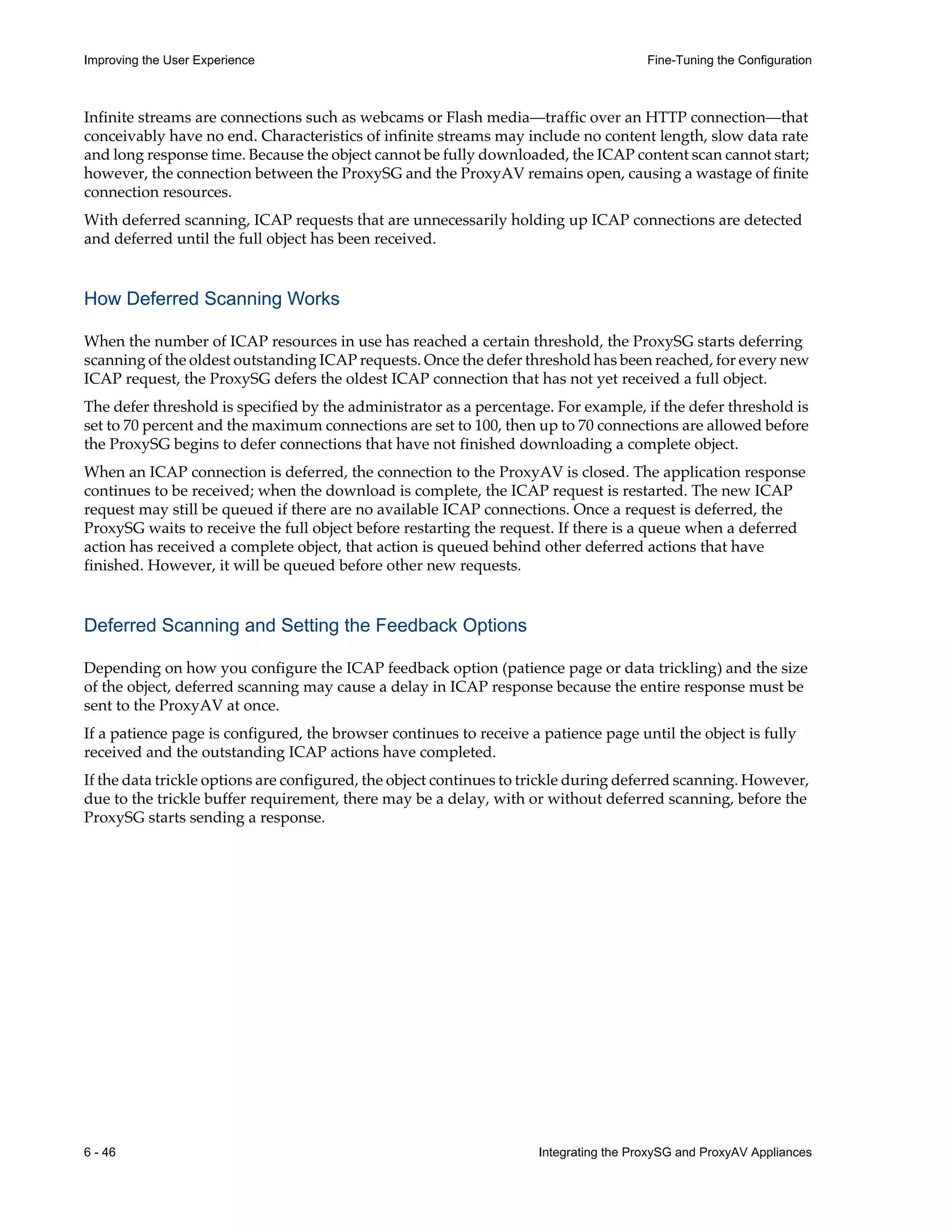 6 - 46 Integrating the ProxySG and ProxyAV Appliances
Improving the User Experience Fine-Tuning the Configuration
Infinite streams are connections such as webcams or Flash media—traffic over an HTTP connection—that
conceivably have no end. Characteristics of infinite streams may include no content length, slow data rate
and long response time. Because the object cannot be fully downloaded, the ICAP content scan cannot start;
however, the connection between the ProxySG and the ProxyAV remains open, causing a wastage of finite
connection resources.
With deferred scanning, ICAP requests that are unnecessarily holding up ICAP connections are detected
and deferred until the full object has been received.
How Deferred Scanning Works
When the number of ICAP resources in use has reached a certain threshold, the ProxySG starts deferring
scanning of the oldest outstanding ICAP requests. Once the defer threshold has been reached, for every new
ICAP request, the ProxySG defers the oldest ICAP connection that has not yet received a full object.
The defer threshold is specified by the administrator as a percentage. For example, if the defer threshold is
set to 70 percent and the maximum connections are set to 100, then up to 70 connections are allowed before
the ProxySG begins to defer connections that have not finished downloading a complete object.
When an ICAP connection is deferred, the connection to the ProxyAV is closed. The application response
continues to be received; when the download is complete, the ICAP request is restarted. The new ICAP
request may still be queued if there are no available ICAP connections. Once a request is deferred, the
ProxySG waits to receive the full object before restarting the request. If there is a queue when a deferred
action has received a complete object, that action is queued behind other deferred actions that have
finished. However, it will be queued before other new requests.
Deferred Scanning and Setting the Feedback Options
Depending on how you configure the ICAP feedback option (patience page or data trickling) and the size
of the object, deferred scanning may cause a delay in ICAP response because the entire response must be
sent to the ProxyAV at once.
If a patience page is configured, the browser continues to receive a patience page until the object is fully
received and the outstanding ICAP actions have completed.
If the data trickle options are configured, the object continues to trickle during deferred scanning. However,
due to the trickle buffer requirement, there may be a delay, with or without deferred scanning, before the
ProxySG starts sending a response.
 