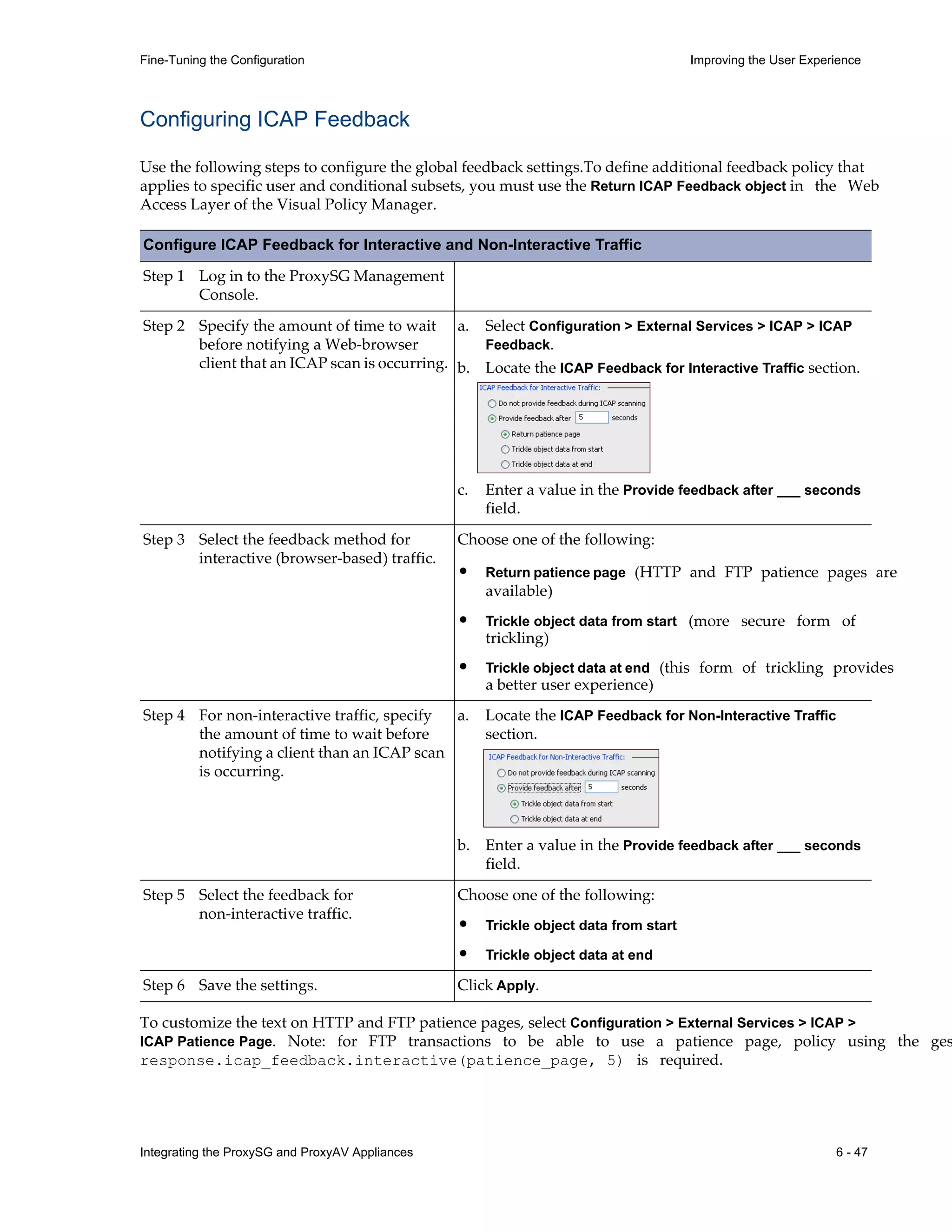 Integrating the ProxySG and ProxyAV Appliances 6 - 47
Fine-Tuning the Configuration Improving the User Experience
Configuring ICAP Feedback
Use the following steps to configure the global feedback settings.To define additional feedback policy that
applies to specific user and conditional subsets, you must use the Return ICAP Feedback object in the Web
Access Layer of the Visual Policy Manager.
Configure ICAP Feedback for Interactive and Non-Interactive Traffic
Step 1 Log in to the ProxySG Management
Console.
Step 2 Specify the amount of time to wait
before notifying a Web-browser
client that an ICAP scan is occurring.
Step 3 Select the feedback method for
interactive (browser-based) traffic.
Choose one of the following:
• Return patience page (HTTP and FTP patience pages are
available)
• Trickle object data from start (more secure form of
trickling)
• Trickle object data at end (this form of trickling provides
a better user experience)
Step 4 For non-interactive traffic, specify
the amount of time to wait before
notifying a client than an ICAP scan
is occurring.
Step 5 Select the feedback for
non-interactive traffic.
Choose one of the following:
• Trickle object data from start
• Trickle object data at end
Step 6 Save the settings. Click Apply.
To customize the text on HTTP and FTP patience pages, select Configuration > External Services > ICAP >
ICAP Patience Page. Note: for FTP transactions to be able to use a patience page, policy using the ges
response.icap_feedback.interactive(patience_page, 5) is required.
a. Select Configuration > External Services > ICAP > ICAP
Feedback.
b. Locate the ICAP Feedback for Interactive Traffic section.
c. Enter a value in the Provide feedback after ___ seconds
field.
a. Locate the ICAP Feedback for Non-Interactive Traffic
section.
b. Enter a value in the Provide feedback after ___ seconds
field.
 