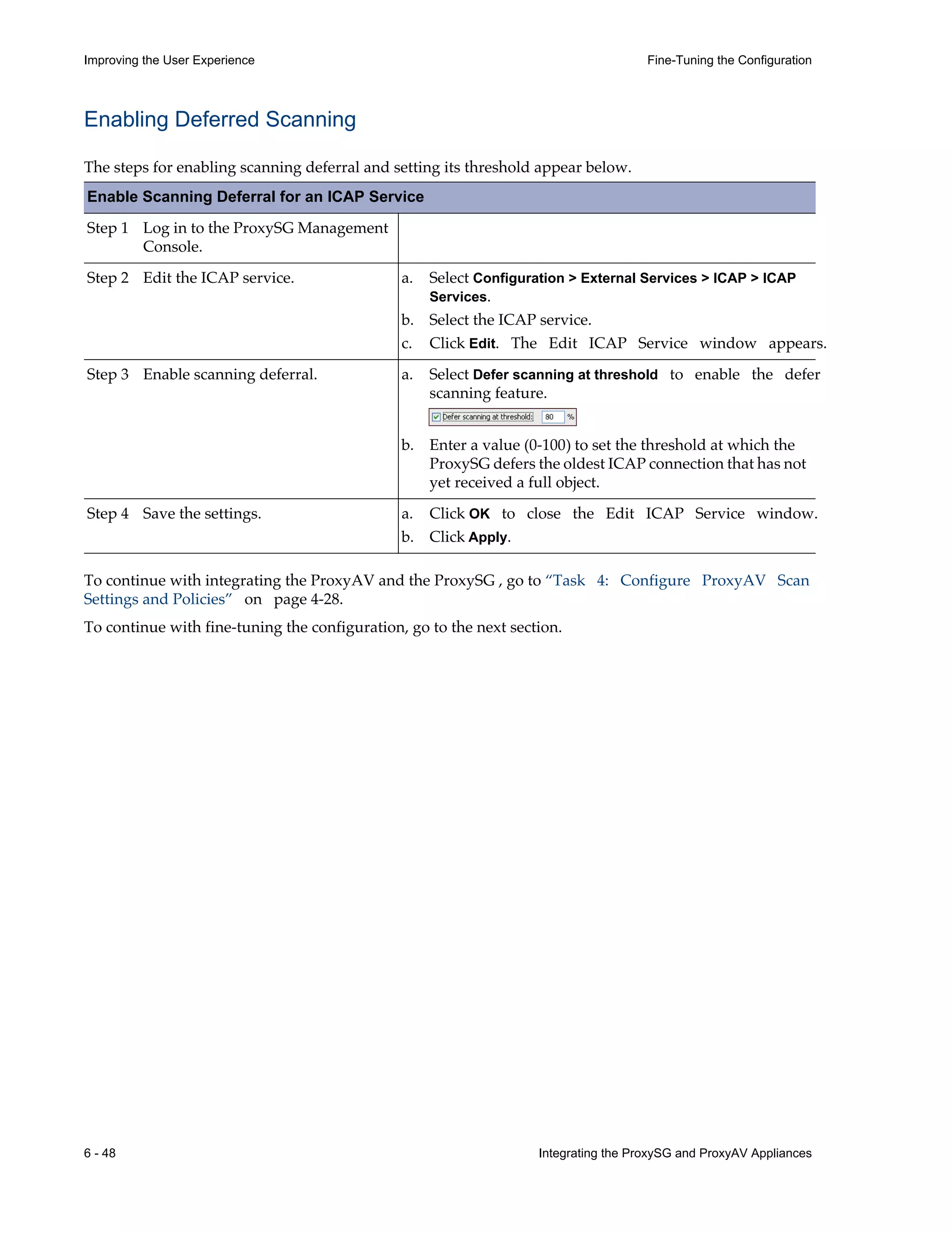 6 - 48 Integrating the ProxySG and ProxyAV Appliances
Improving the User Experience Fine-Tuning the Configuration
Enabling Deferred Scanning
The steps for enabling scanning deferral and setting its threshold appear below.
Enable Scanning Deferral for an ICAP Service
Step 1 Log in to the ProxySG Management
Console.
Step 2 Edit the ICAP service.
Step 3 Enable scanning deferral.
Step 4 Save the settings.
To continue with integrating the ProxyAV and the ProxySG , go to “Task 4: Configure ProxyAV Scan
Settings and Policies” on page¬4-28.
To continue with fine-tuning the configuration, go to the next section.
a. Select Configuration > External Services > ICAP > ICAP
Services.
b. Select the ICAP service.
c. Click Edit. The Edit ICAP Service window appears.
a. Select Defer scanning at threshold to enable the defer
scanning feature.
b. Enter a value (0-100) to set the threshold at which the
ProxySG defers the oldest ICAP connection that has not
yet received a full object.
a. Click OK to close the Edit ICAP Service window.
b. Click Apply.
 