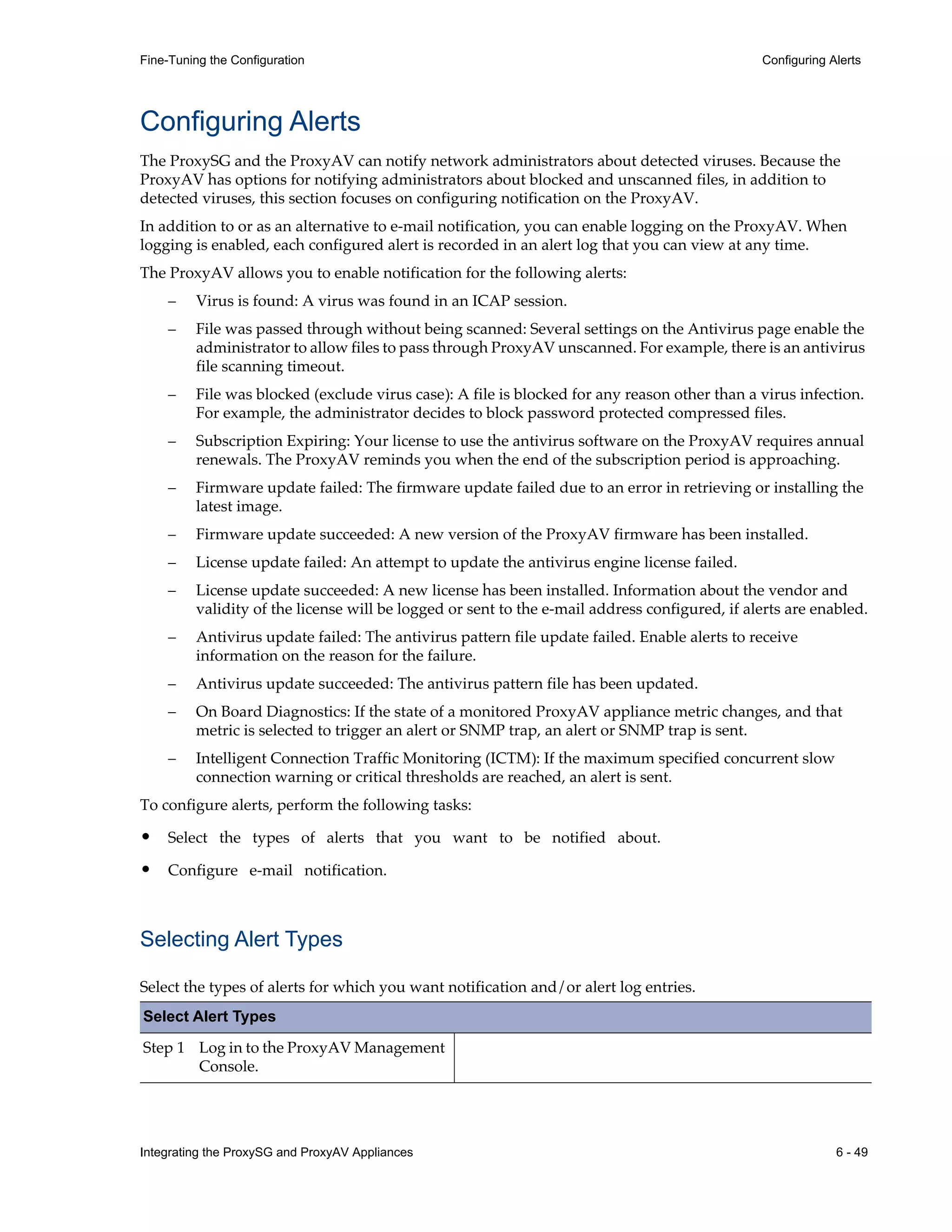 Integrating the ProxySG and ProxyAV Appliances 6 - 49
Fine-Tuning the Configuration Configuring Alerts
Configuring Alerts
The ProxySG and the ProxyAV can notify network administrators about detected viruses. Because the
ProxyAV has options for notifying administrators about blocked and unscanned files, in addition to
detected viruses, this section focuses on configuring notification on the ProxyAV.
In addition to or as an alternative to e-mail notification, you can enable logging on the ProxyAV. When
logging is enabled, each configured alert is recorded in an alert log that you can view at any time.
The ProxyAV allows you to enable notification for the following alerts:
– Virus is found: A virus was found in an ICAP session.
– File was passed through without being scanned: Several settings on the Antivirus page enable the
administrator to allow files to pass through ProxyAV unscanned. For example, there is an antivirus
file scanning timeout.
– File was blocked (exclude virus case): A file is blocked for any reason other than a virus infection.
For example, the administrator decides to block password protected compressed files.
– Subscription Expiring: Your license to use the antivirus software on the ProxyAV requires annual
renewals. The ProxyAV reminds you when the end of the subscription period is approaching.
– Firmware update failed: The firmware update failed due to an error in retrieving or installing the
latest image.
– Firmware update succeeded: A new version of the ProxyAV firmware has been installed.
– License update failed: An attempt to update the antivirus engine license failed.
– License update succeeded: A new license has been installed. Information about the vendor and
validity of the license will be logged or sent to the e-mail address configured, if alerts are enabled.
– Antivirus update failed: The antivirus pattern file update failed. Enable alerts to receive
information on the reason for the failure.
– Antivirus update succeeded: The antivirus pattern file has been updated.
– On Board Diagnostics: If the state of a monitored ProxyAV appliance metric changes, and that
metric is selected to trigger an alert or SNMP trap, an alert or SNMP trap is sent.
– Intelligent Connection Traffic Monitoring (ICTM): If the maximum specified concurrent slow
connection warning or critical thresholds are reached, an alert is sent.
To configure alerts, perform the following tasks:
• Select the types of alerts that you want to be notified about.
• Configure e-mail notification.
Selecting Alert Types
Select the types of alerts for which you want notification and/or alert log entries.
Select Alert Types
Step 1 Log in to the ProxyAV Management
Console.
 