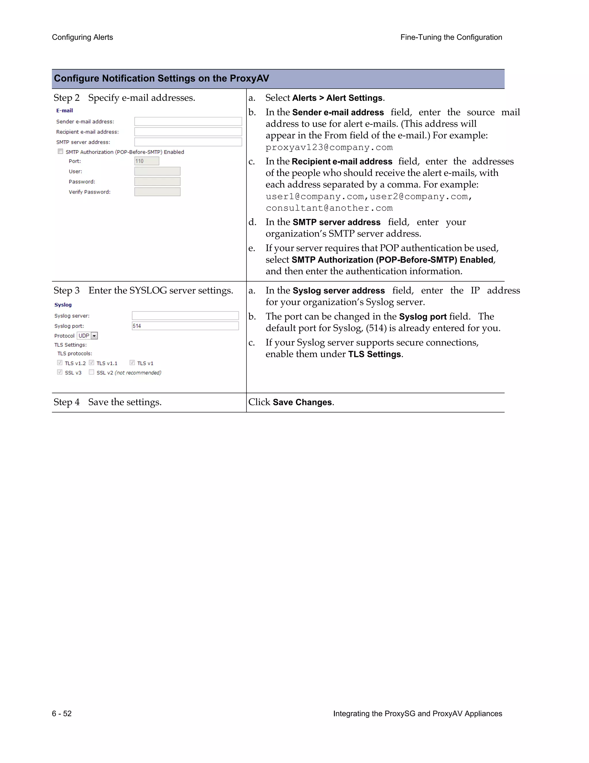 6 - 52 Integrating the ProxySG and ProxyAV Appliances
Configuring Alerts Fine-Tuning the Configuration
Step 2 Specify e-mail addresses. a. Select Alerts > Alert Settings.
b. In the Sender e-mail address field, enter the source mail
address to use for alert e-mails. (This address will
appear in the From field of the e-mail.) For example:
proxyav123@company.com
c. In the Recipient e-mail address field, enter the addresses
of the people who should receive the alert e-mails, with
each address separated by a comma. For example:
user1@company.com,user2@company.com,
consultant@another.com
d. In the SMTP server address field, enter your
organization’s SMTP server address.
e. If your server requires that POP authentication be used,
select SMTP Authorization (POP-Before-SMTP) Enabled,
and then enter the authentication information.
Step 3 Enter the SYSLOG server settings. a. In the Syslog server address field, enter the IP address
for your organization’s Syslog server.
b. The port can be changed in the Syslog port field. The
default port for Syslog, (514) is already entered for you.
c. If your Syslog server supports secure connections,
enable them under TLS Settings.
Step 4 Save the settings. Click Save Changes.
Configure Notification Settings on the ProxyAV
 