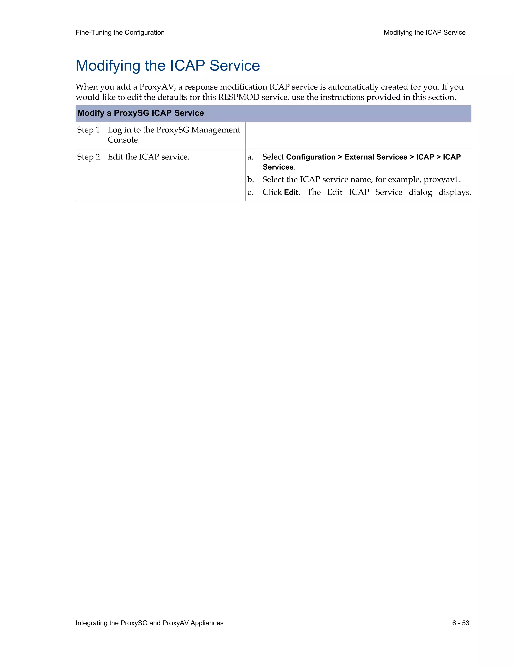 Integrating the ProxySG and ProxyAV Appliances 6 - 53
Fine-Tuning the Configuration Modifying the ICAP Service
Modifying the ICAP Service
When you add a ProxyAV, a response modification ICAP service is automatically created for you. If you
would like to edit the defaults for this RESPMOD service, use the instructions provided in this section.
Modify a ProxySG ICAP Service
Step 1 Log in to the ProxySG Management
Console.
Step 2 Edit the ICAP service. a. Select Configuration > External Services > ICAP > ICAP
Services.
b. Select the ICAP service name, for example, proxyav1.
c. Click Edit. The Edit ICAP Service dialog displays.
 
