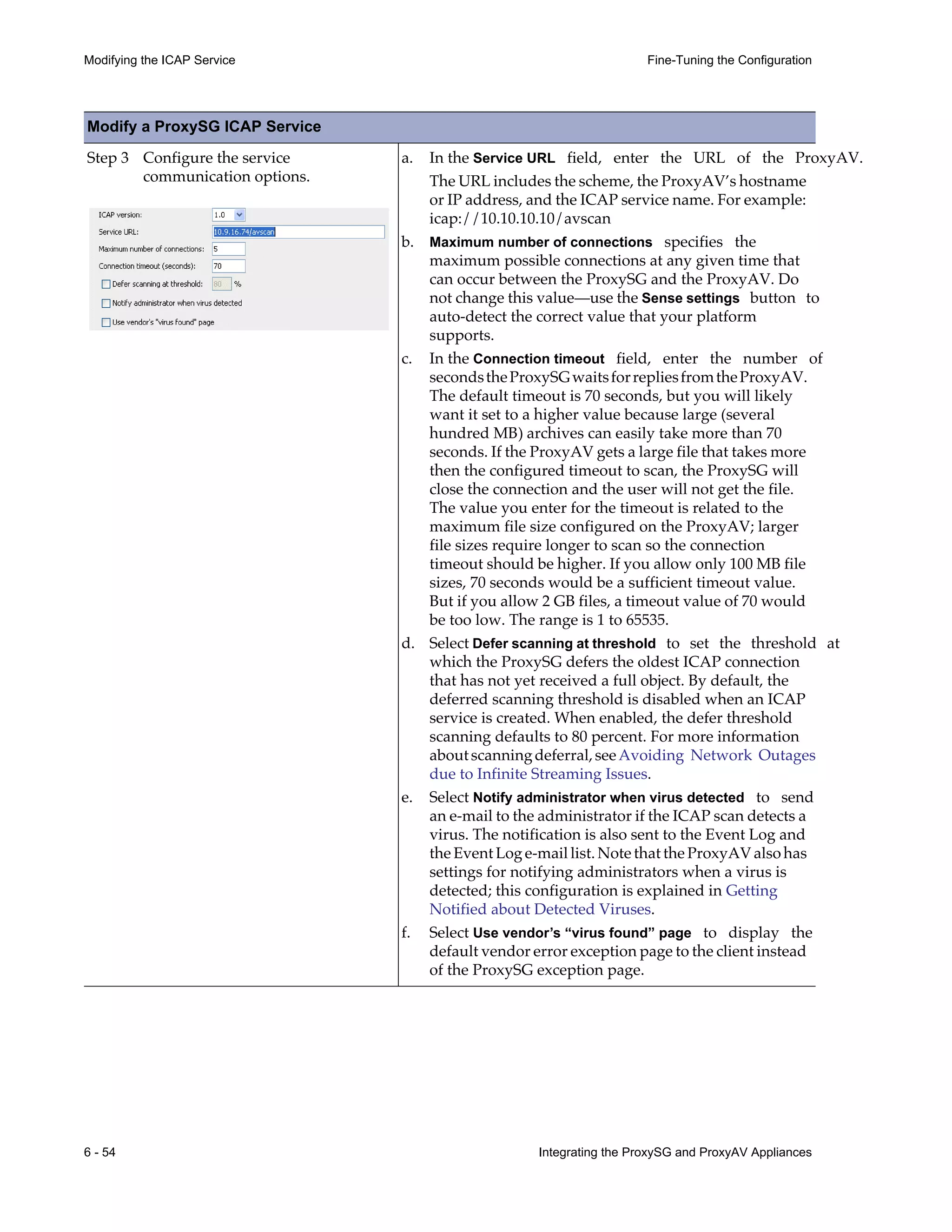 6 - 54 Integrating the ProxySG and ProxyAV Appliances
Modifying the ICAP Service Fine-Tuning the Configuration
Step 3 Configure the service
communication options.
a. In the Service URL field, enter the URL of the ProxyAV.
The URL includes the scheme, the ProxyAV’s hostname
or IP address, and the ICAP service name. For example:
icap://10.10.10.10/avscan
b. Maximum number of connections specifies the
maximum possible connections at any given time that
can occur between the ProxySG and the ProxyAV. Do
not change this value—use the Sense settings button to
auto-detect the correct value that your platform
supports.
c. In the Connection timeout field, enter the number of
secondstheProxySGwaitsforrepliesfromtheProxyAV.
The default timeout is 70 seconds, but you will likely
want it set to a higher value because large (several
hundred MB) archives can easily take more than 70
seconds. If the ProxyAV gets a large file that takes more
then the configured timeout to scan, the ProxySG will
close the connection and the user will not get the file.
The value you enter for the timeout is related to the
maximum file size configured on the ProxyAV; larger
file sizes require longer to scan so the connection
timeout should be higher. If you allow only 100 MB file
sizes, 70 seconds would be a sufficient timeout value.
But if you allow 2 GB files, a timeout value of 70 would
be too low. The range is 1 to 65535.
d. Select Defer scanning at threshold to set the threshold at
which the ProxySG defers the oldest ICAP connection
that has not yet received a full object. By default, the
deferred scanning threshold is disabled when an ICAP
service is created. When enabled, the defer threshold
scanning defaults to 80 percent. For more information
aboutscanningdeferral,seeAvoiding Network Outages
due to Infinite Streaming Issues.
e. Select Notify administrator when virus detected to send
an e-mail to the administrator if the ICAP scan detects a
virus. The notification is also sent to the Event Log and
the Event Log e-mail list. Note that the ProxyAV also has
settings for notifying administrators when a virus is
detected; this configuration is explained in Getting
Notified about Detected Viruses.
f. Select Use vendor’s “virus found” page to display the
default vendor error exception page to the client instead
of the ProxySG exception page.
Modify a ProxySG ICAP Service
 
