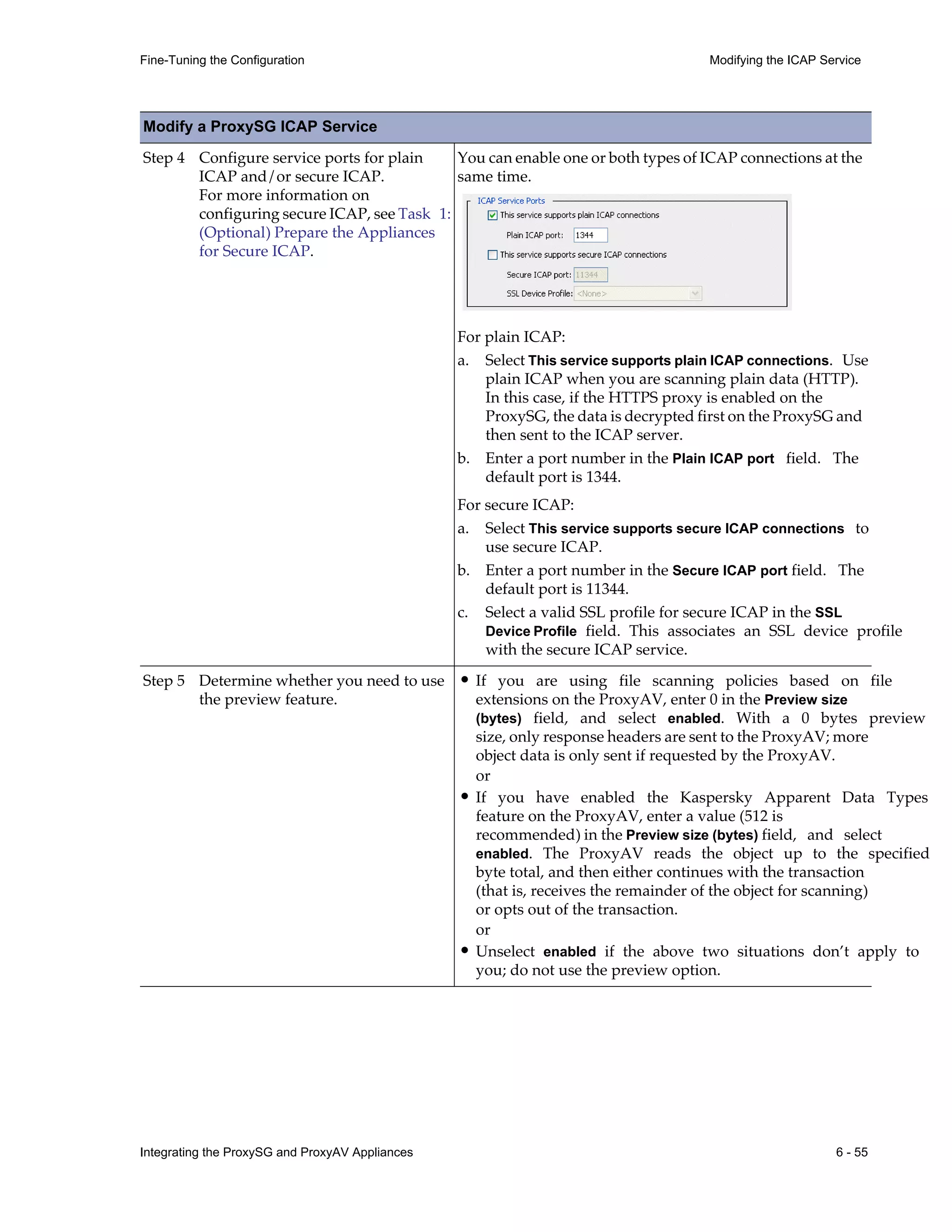 Integrating the ProxySG and ProxyAV Appliances 6 - 55
Fine-Tuning the Configuration Modifying the ICAP Service
Step 4 Configure service ports for plain
ICAP and/or secure ICAP.
For more information on
configuring secure ICAP, see Task 1:
(Optional) Prepare the Appliances
for Secure ICAP.
You can enable one or both types of ICAP connections at the
same time.
For plain ICAP:
a. Select This service supports plain ICAP connections. Use
plain ICAP when you are scanning plain data (HTTP).
In this case, if the HTTPS proxy is enabled on the
ProxySG, the data is decrypted first on the ProxySG and
then sent to the ICAP server.
b. Enter a port number in the Plain ICAP port field. The
default port is 1344.
For secure ICAP:
a. Select This service supports secure ICAP connections to
use secure ICAP.
b. Enter a port number in the Secure ICAP port field. The
default port is 11344.
c. Select a valid SSL profile for secure ICAP in the SSL
Device Profile field. This associates an SSL device profile
with the secure ICAP service.
Step 5 Determine whether you need to use
the preview feature.
• If you are using file scanning policies based on file
extensions on the ProxyAV, enter 0 in the Preview size
(bytes) field, and select enabled. With a 0 bytes preview
size, only response headers are sent to the ProxyAV; more
object data is only sent if requested by the ProxyAV.
or
• If you have enabled the Kaspersky Apparent Data Types
feature on the ProxyAV, enter a value (512 is
recommended) in the Preview size (bytes) field, and select
enabled. The ProxyAV reads the object up to the specified
byte total, and then either continues with the transaction
(that is, receives the remainder of the object for scanning)
or opts out of the transaction.
or
• Unselect enabled if the above two situations don’t apply to
you; do not use the preview option.
Modify a ProxySG ICAP Service
 