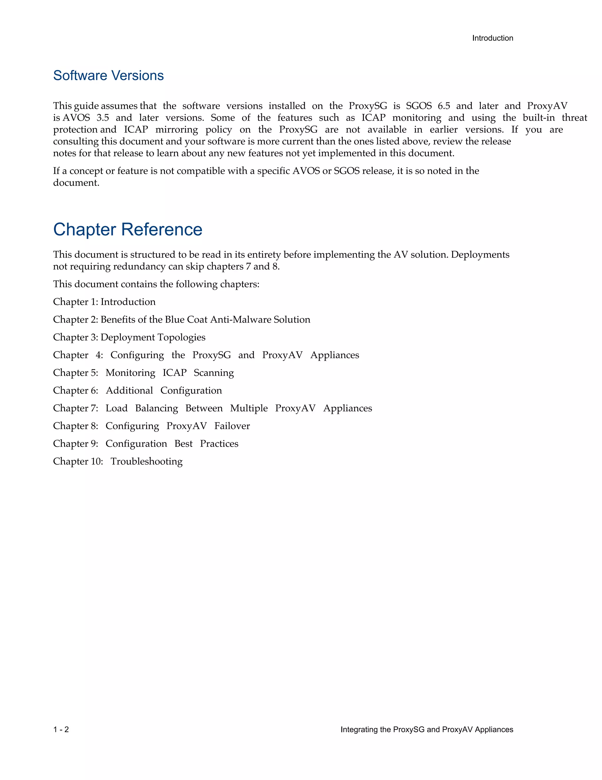 1 - 2 Integrating the ProxySG and ProxyAV Appliances
Introduction
Software Versions
This guide assumes that the software versions installed on the ProxySG is SGOS 6.5 and later and ProxyAV
is AVOS 3.5 and later versions. Some of the features such as ICAP monitoring and using the built-in threat
protection and ICAP mirroring policy on the ProxySG are not available in earlier versions. If you are
consulting this document and your software is more current than the ones listed above, review the release
notes for that release to learn about any new features not yet implemented in this document.
If a concept or feature is not compatible with a specific AVOS or SGOS release, it is so noted in the
document.
Chapter Reference
This document is structured to be read in its entirety before implementing the AV solution. Deployments
not requiring redundancy can skip chapters 7 and 8.
This document contains the following chapters:
Chapter 1: Introduction
Chapter 2: Benefits of the Blue Coat Anti-Malware Solution
Chapter 3: Deployment Topologies
Chapter 4: Configuring the ProxySG and ProxyAV Appliances
Chapter 5: Monitoring ICAP Scanning
Chapter 6: Additional Configuration
Chapter 7: Load Balancing Between Multiple ProxyAV Appliances
Chapter 8: Configuring ProxyAV Failover
Chapter 9: Configuration Best Practices
Chapter 10: Troubleshooting
 
