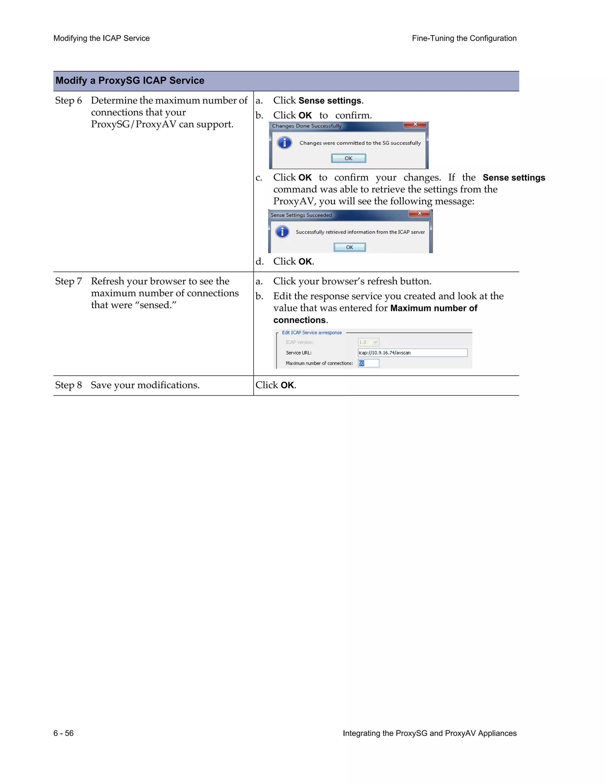 6 - 56 Integrating the ProxySG and ProxyAV Appliances
Modifying the ICAP Service Fine-Tuning the Configuration
Step 6 Determine the maximum number of
connections that your
ProxySG/ProxyAV can support.
a. Click Sense settings.
b. Click OK to confirm.
c. Click OK to confirm your changes. If the Sense settings
command was able to retrieve the settings from the
ProxyAV, you will see the following message:
d. Click OK.
Step 7 Refresh your browser to see the
maximum number of connections
that were “sensed.”
a. Click your browser’s refresh button.
b. Edit the response service you created and look at the
value that was entered for Maximum number of
connections.
Step 8 Save your modifications. Click OK.
Modify a ProxySG ICAP Service
 