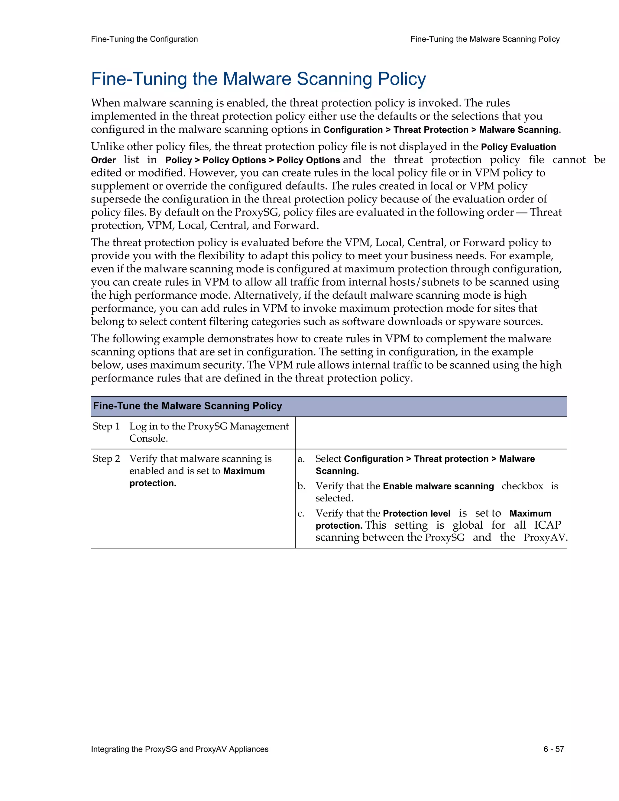 Integrating the ProxySG and ProxyAV Appliances 6 - 57
Fine-Tuning the Configuration Fine-Tuning the Malware Scanning Policy
Fine-Tuning the Malware Scanning Policy
When malware scanning is enabled, the threat protection policy is invoked. The rules
implemented in the threat protection policy either use the defaults or the selections that you
configured in the malware scanning options in Configuration > Threat Protection > Malware Scanning.
Unlike other policy files, the threat protection policy file is not displayed in the Policy Evaluation
Order list in Policy > Policy Options > Policy Options and the threat protection policy file cannot be
edited or modified. However, you can create rules in the local policy file or in VPM policy to
supplement or override the configured defaults. The rules created in local or VPM policy
supersede the configuration in the threat protection policy because of the evaluation order of
policy files. By default on the ProxySG, policy files are evaluated in the following order — Threat
protection, VPM, Local, Central, and Forward.
The threat protection policy is evaluated before the VPM, Local, Central, or Forward policy to
provide you with the flexibility to adapt this policy to meet your business needs. For example,
even if the malware scanning mode is configured at maximum protection through configuration,
you can create rules in VPM to allow all traffic from internal hosts/subnets to be scanned using
the high performance mode. Alternatively, if the default malware scanning mode is high
performance, you can add rules in VPM to invoke maximum protection mode for sites that
belong to select content filtering categories such as software downloads or spyware sources.
The following example demonstrates how to create rules in VPM to complement the malware
scanning options that are set in configuration. The setting in configuration, in the example
below, uses maximum security. The VPM rule allows internal traffic to be scanned using the high
performance rules that are defined in the threat protection policy.
Fine-Tune the Malware Scanning Policy
Step 1 Log in to the ProxySG Management
Console.
Step 2 Verify that malware scanning is
enabled and is set to Maximum
protection.
a. Select Configuration > Threat protection > Malware
Scanning.
b. Verify that the Enable malware scanning checkbox is
selected.
c. Verify that the Protection level is set to Maximum
protection. This setting is global for all ICAP
scanning between the ProxySG and the ProxyAV.
 
