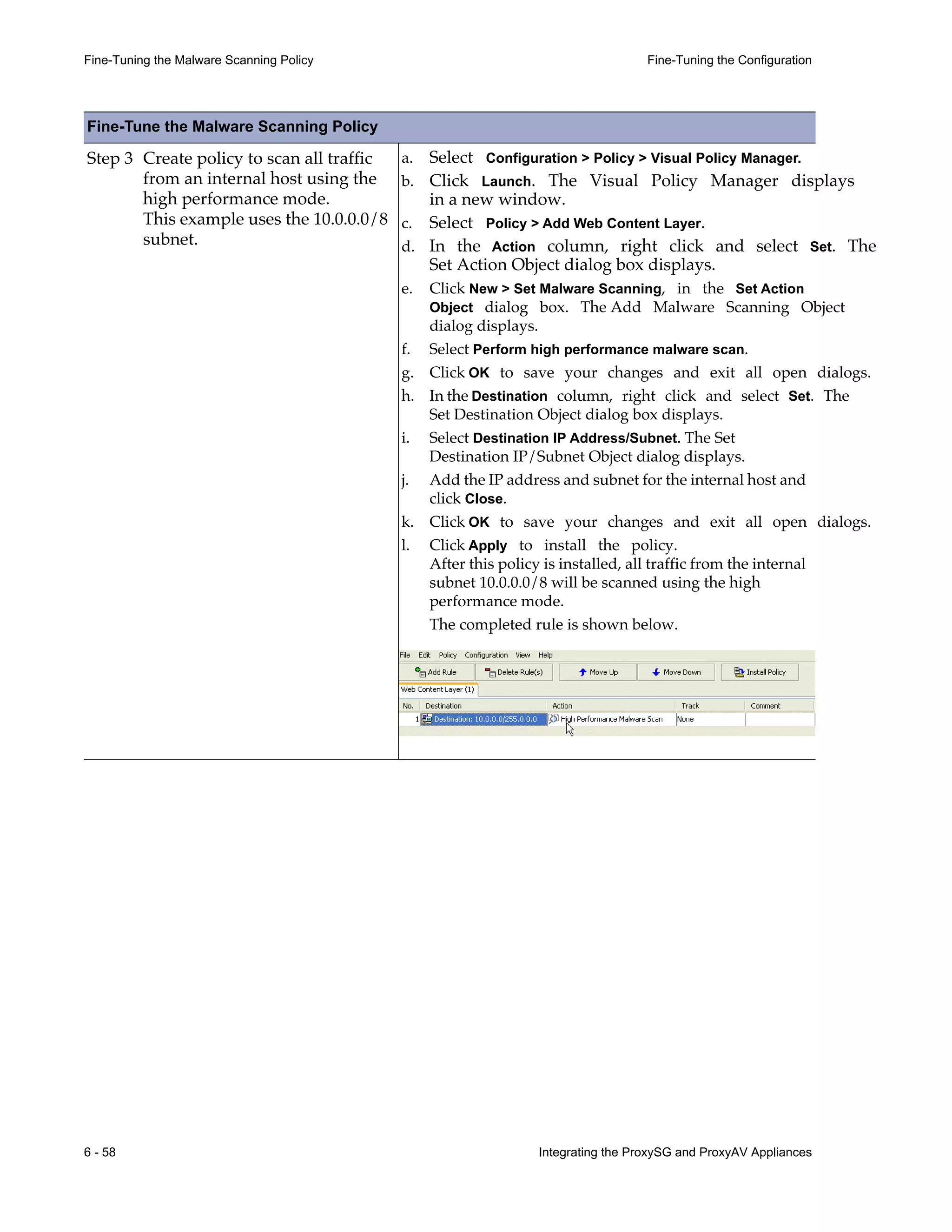 6 - 58 Integrating the ProxySG and ProxyAV Appliances
Fine-Tuning the Malware Scanning Policy Fine-Tuning the Configuration
Step 3 Create policy to scan all traffic
from an internal host using the
high performance mode.
This example uses the 10.0.0.0/8
subnet.
a. Select Configuration > Policy > Visual Policy Manager.
b. Click Launch. The Visual Policy Manager displays
in a new window.
c. Select Policy > Add Web Content Layer.
d. In the Action column, right click and select Set. The
Set Action Object dialog box displays.
e. Click New > Set Malware Scanning, in the Set Action
Object dialog box. The Add Malware Scanning Object
dialog displays.
f. Select Perform high performance malware scan.
g. Click OK to save your changes and exit all open dialogs.
h. In the Destination column, right click and select Set. The
Set Destination Object dialog box displays.
i. Select Destination IP Address/Subnet. The Set
Destination IP/Subnet Object dialog displays.
j. Add the IP address and subnet for the internal host and
click Close.
k. Click OK to save your changes and exit all open dialogs.
l. Click Apply to install the policy.
After this policy is installed, all traffic from the internal
subnet 10.0.0.0/8 will be scanned using the high
performance mode.
The completed rule is shown below.
Fine-Tune the Malware Scanning Policy
 